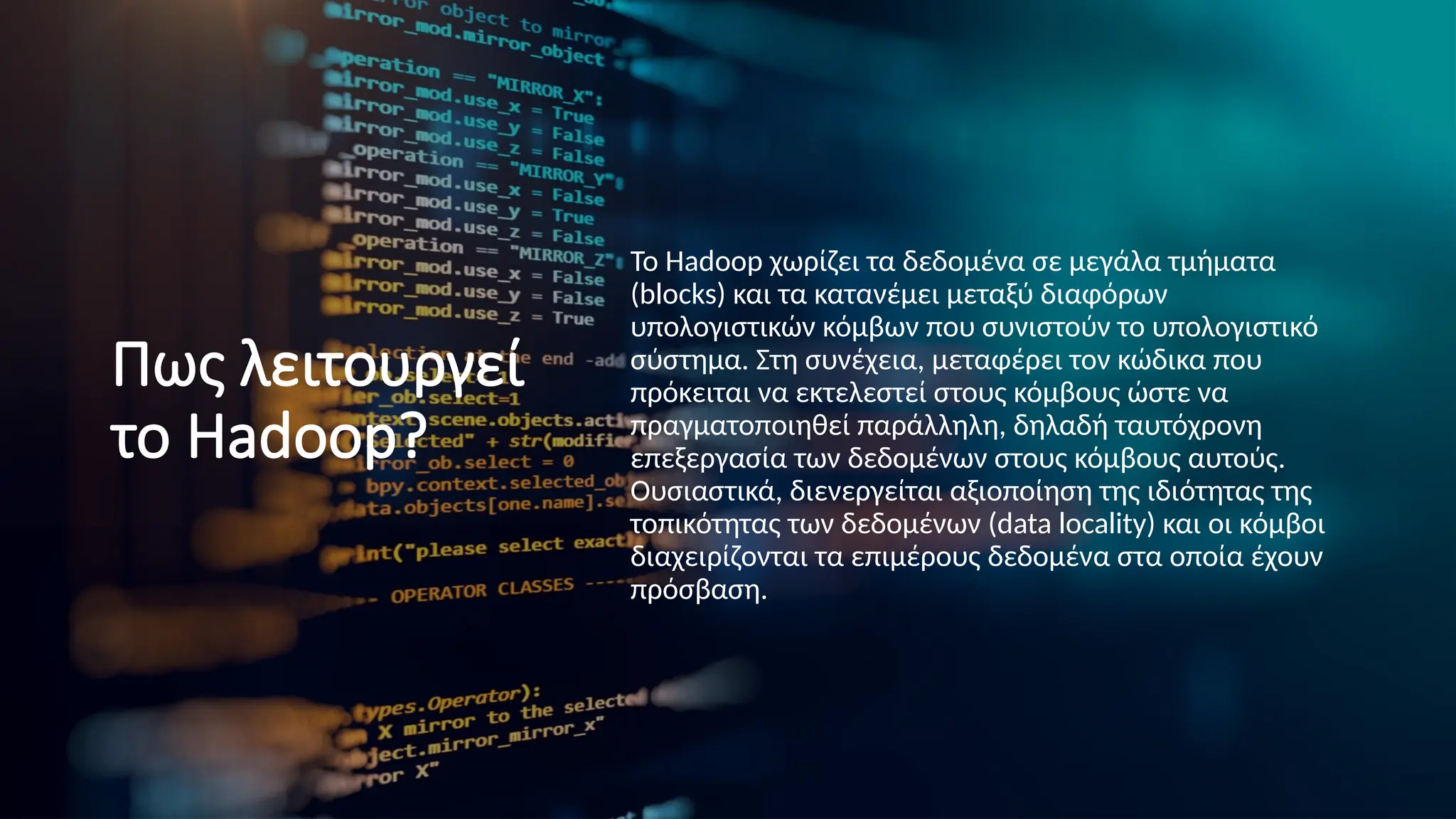 Πως λειτουργεί
το Hadoop?
Το Hadoop χωρίζει τα δεδομένα σε μεγάλα τμήματα
(blocks) και τα κατανέμει μεταξύ διαφόρων
υπολογιστικών κόμβων που συνιστούν το υπολογιστικό
σύστημα. Στη συνέχεια, μεταφέρει τον κώδικα που
πρόκειται να εκτελεστεί στους κόμβους ώστε να
πραγματοποιηθεί παράλληλη, δηλαδή ταυτόχρονη
επεξεργασία των δεδομένων στους κόμβους αυτούς.
Ουσιαστικά, διενεργείται αξιοποίηση της ιδιότητας της
τοπικότητας των δεδομένων (data locality) και οι κόμβοι
διαχειρίζονται τα επιμέρους δεδομένα στα οποία έχουν
πρόσβαση.
 