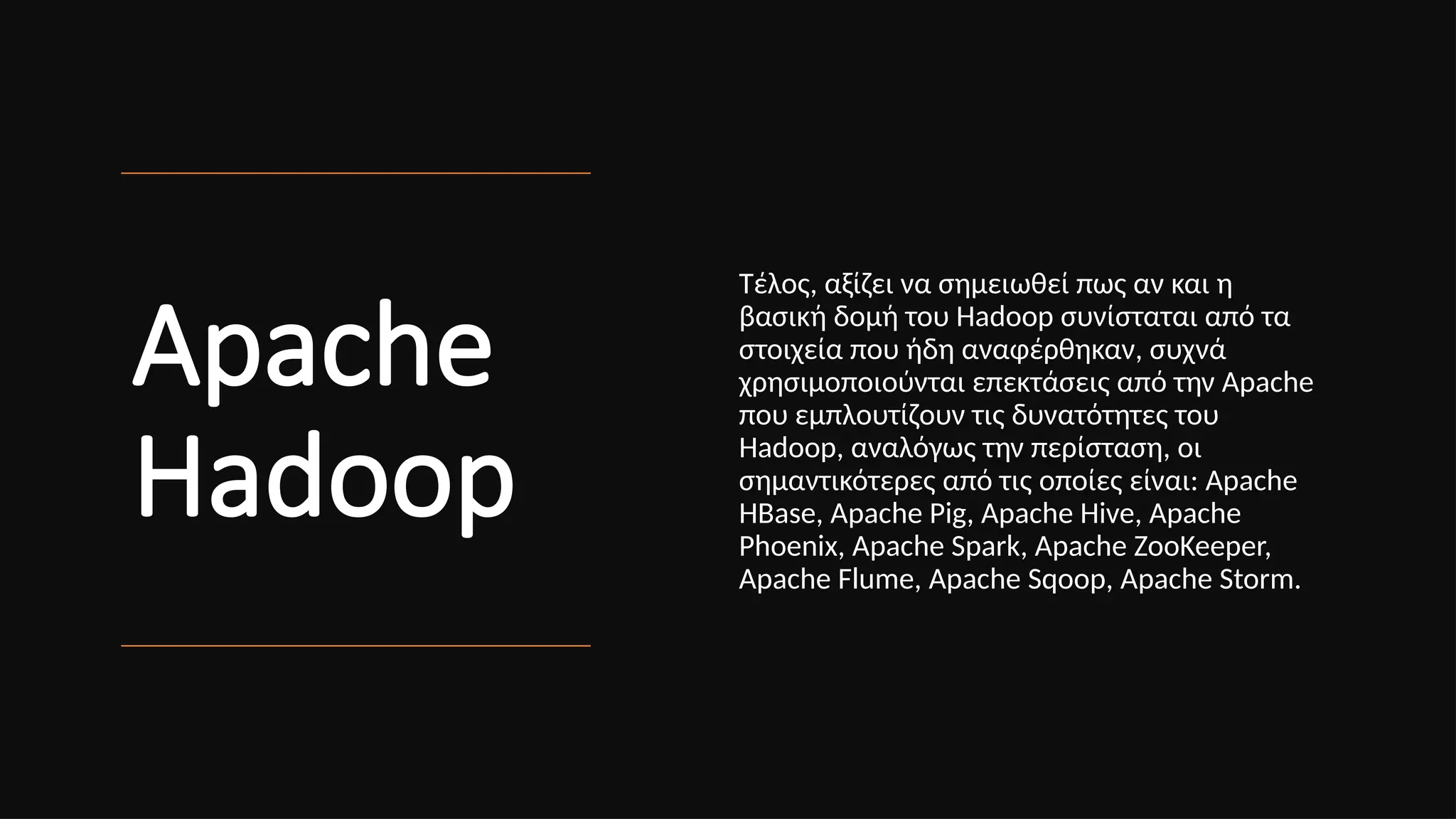 Apache
Hadoop
Τέλος, αξίζει να σημειωθεί πως αν και η
βασική δομή του Hadoop συνίσταται από τα
στοιχεία που ήδη αναφέρθηκαν, συχνά
χρησιμοποιούνται επεκτάσεις από την Apache
που εμπλουτίζουν τις δυνατότητες του
Hadoop, αναλόγως την περίσταση, οι
σημαντικότερες από τις οποίες είναι: Apache
HBase, Apache Pig, Apache Hive, Apache
Phoenix, Apache Spark, Apache ZooKeeper,
Apache Flume, Apache Sqoop, Apache Storm.
 