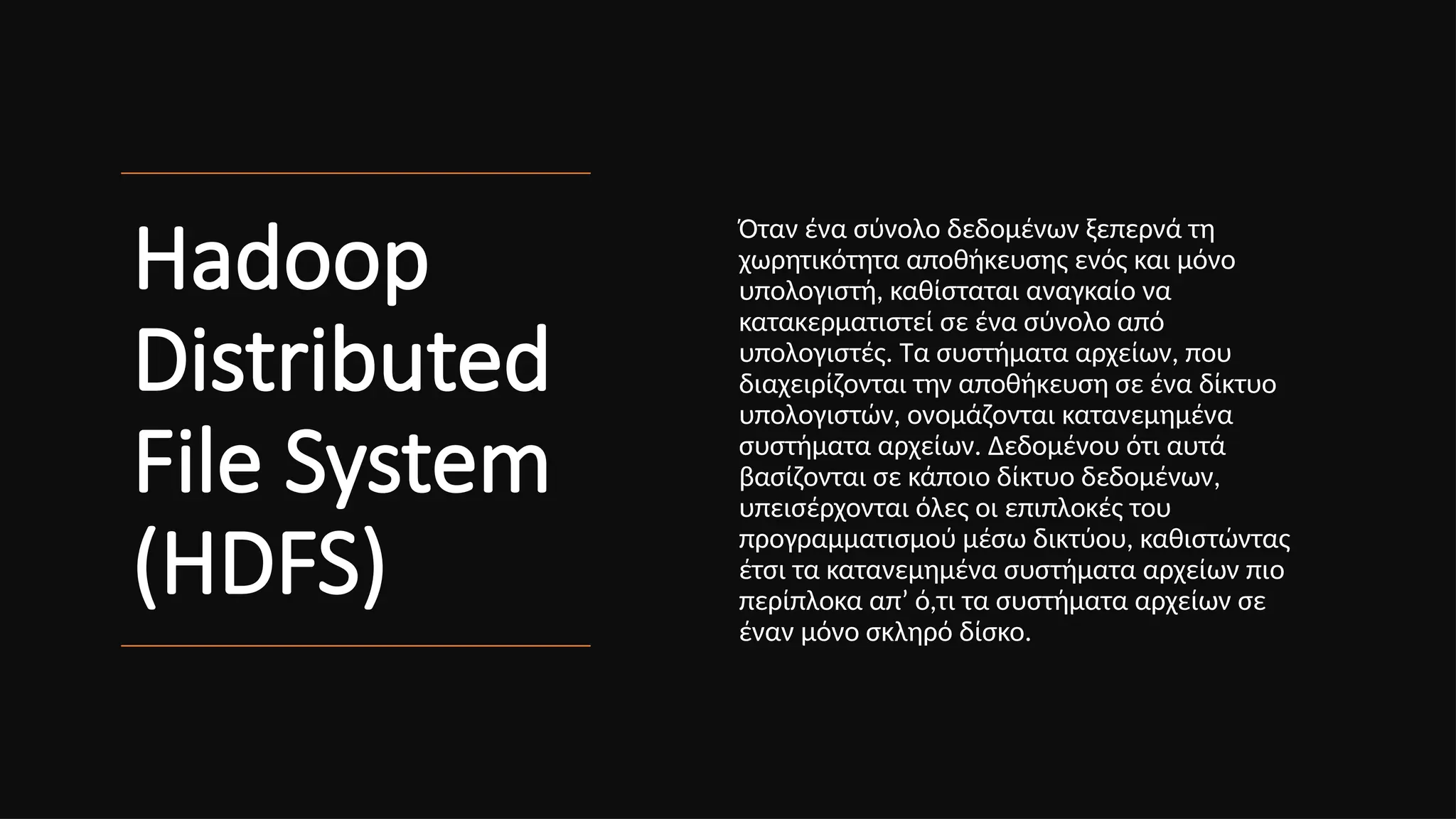 Hadoop
Distributed
File System
(HDFS)
Όταν ένα σύνολο δεδομένων ξεπερνά τη
χωρητικότητα αποθήκευσης ενός και μόνο
υπολογιστή, καθίσταται αναγκαίο να
κατακερματιστεί σε ένα σύνολο από
υπολογιστές. Τα συστήματα αρχείων, που
διαχειρίζονται την αποθήκευση σε ένα δίκτυο
υπολογιστών, ονομάζονται κατανεμημένα
συστήματα αρχείων. Δεδομένου ότι αυτά
βασίζονται σε κάποιο δίκτυο δεδομένων,
υπεισέρχονται όλες οι επιπλοκές του
προγραμματισμού μέσω δικτύου, καθιστώντας
έτσι τα κατανεμημένα συστήματα αρχείων πιο
περίπλοκα απ’ ό,τι τα συστήματα αρχείων σε
έναν μόνο σκληρό δίσκο.
 