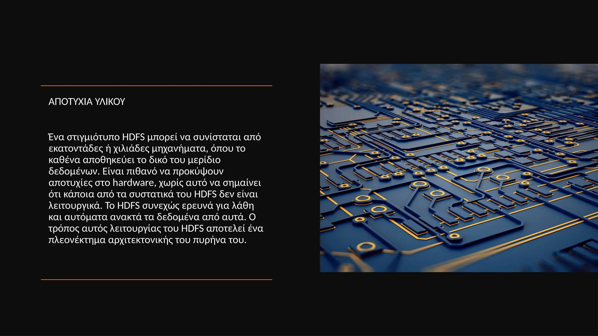 ΑΠΟΤΥΧΙΑ ΥΛΙΚΟΥ
Ένα στιγμιότυπο HDFS μπορεί να συνίσταται από
εκατοντάδες ή χιλιάδες μηχανήματα, όπου το
καθένα αποθηκεύει το δικό του μερίδιο
δεδομένων. Είναι πιθανό να προκύψουν
αποτυχίες στο hardware, χωρίς αυτό να σημαίνει
ότι κάποια από τα συστατικά του HDFS δεν είναι
λειτουργικά. Το HDFS συνεχώς ερευνά για λάθη
και αυτόματα ανακτά τα δεδομένα από αυτά. Ο
τρόπος αυτός λειτουργίας του HDFS αποτελεί ένα
πλεονέκτημα αρχιτεκτονικής του πυρήνα του.
 