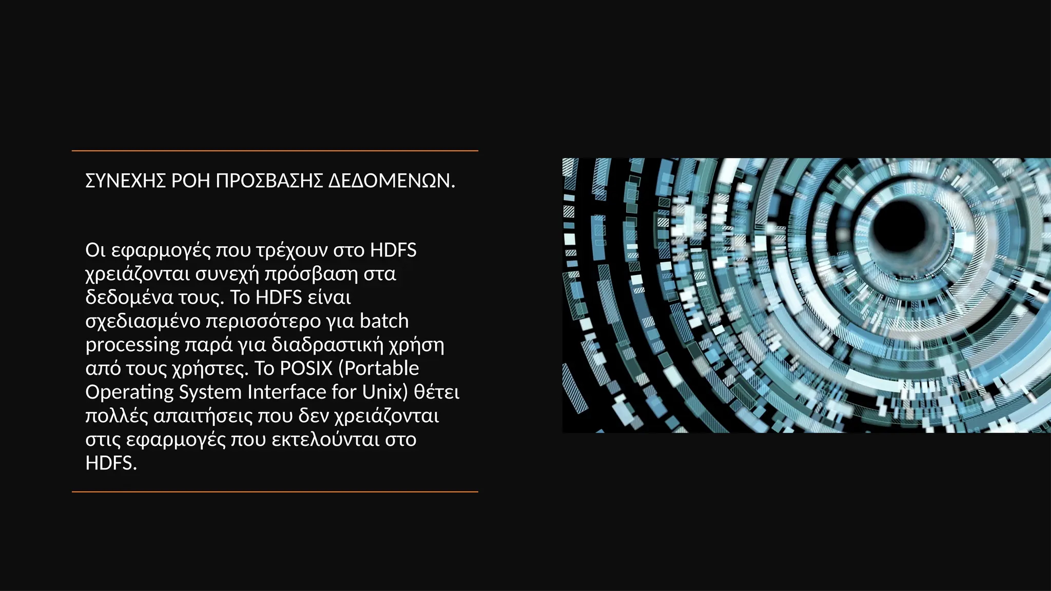 ΣΥΝΕΧΗΣ ΡΟΗ ΠΡΟΣΒΑΣΗΣ ΔΕΔΟΜΕΝΩΝ.
Οι εφαρμογές που τρέχουν στο HDFS
χρειάζονται συνεχή πρόσβαση στα
δεδομένα τους. Το HDFS είναι
σχεδιασμένο περισσότερο για batch
processing παρά για διαδραστική χρήση
από τους χρήστες. Το POSIX (Portable
Operating System Interface for Unix) θέτει
πολλές απαιτήσεις που δεν χρειάζονται
στις εφαρμογές που εκτελούνται στο
HDFS.
 