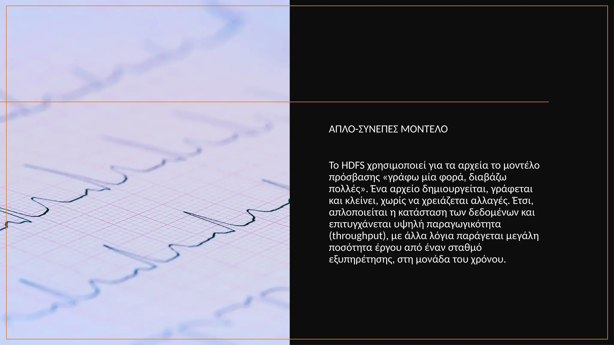 ΑΠΛΟ-ΣΥΝΕΠΕΣ ΜΟΝΤΕΛΟ
Το HDFS χρησιμοποιεί για τα αρχεία το μοντέλο
πρόσβασης «γράφω μία φορά, διαβάζω
πολλές». Ένα αρχείο δημιουργείται, γράφεται
και κλείνει, χωρίς να χρειάζεται αλλαγές. Έτσι,
απλοποιείται η κατάσταση των δεδομένων και
επιτυγχάνεται υψηλή παραγωγικότητα
(throughput), με άλλα λόγια παράγεται μεγάλη
ποσότητα έργου από έναν σταθμό
εξυπηρέτησης, στη μονάδα του χρόνου.
 