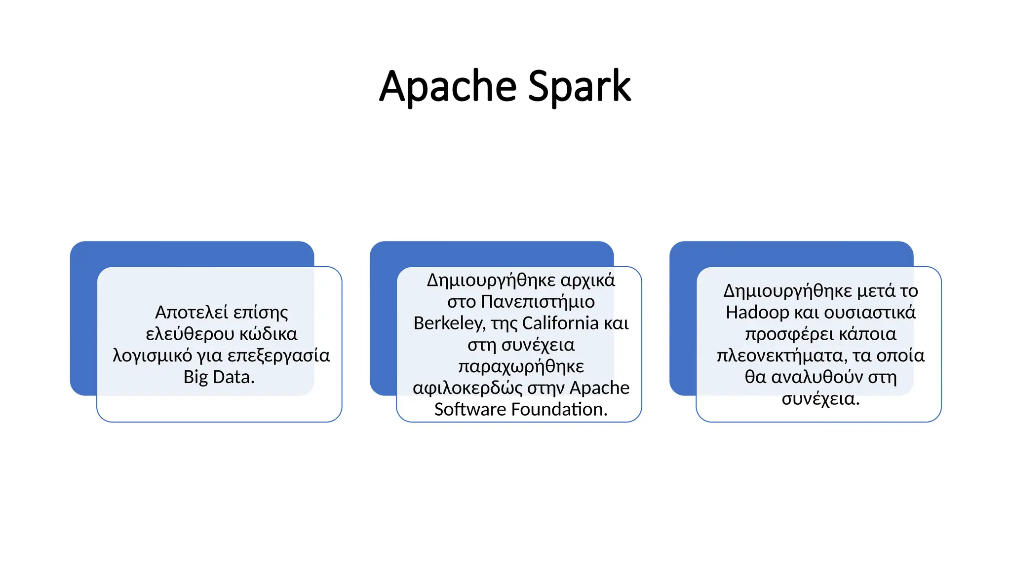 Apache Spark
Αποτελεί επίσης
ελεύθερου κώδικα
λογισμικό για επεξεργασία
Big Data.
Δημιουργήθηκε αρχικά
στο Πανεπιστήμιο
Berkeley, της California και
στη συνέχεια
παραχωρήθηκε
αφιλοκερδώς στην Apache
Software Foundation.
Δημιουργήθηκε μετά το
Hadoop και ουσιαστικά
προσφέρει κάποια
πλεονεκτήματα, τα οποία
θα αναλυθούν στη
συνέχεια.
 