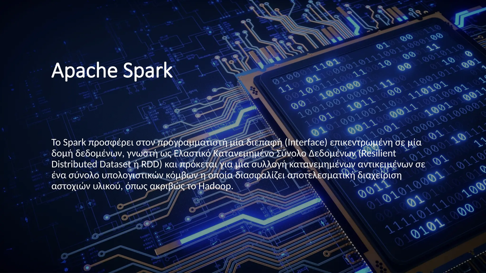 Apache Spark
Το Spark προσφέρει στον προγραμματιστή μία διεπαφή (Interface) επικεντρωμένη σε μία
δομή δεδομένων, γνωστή ως Ελαστικό Κατανεμημένο Σύνολο Δεδομένων (Resilient
Distributed Dataset ή RDD) και πρόκεται για μια συλλογή κατανεμημένων αντικειμένων σε
ένα σύνολο υπολογιστικών κόμβων η οποία διασφαλίζει αποτελεσματική διαχείριση
αστοχιών υλικού, όπως ακριβώς το Hadoop.
 