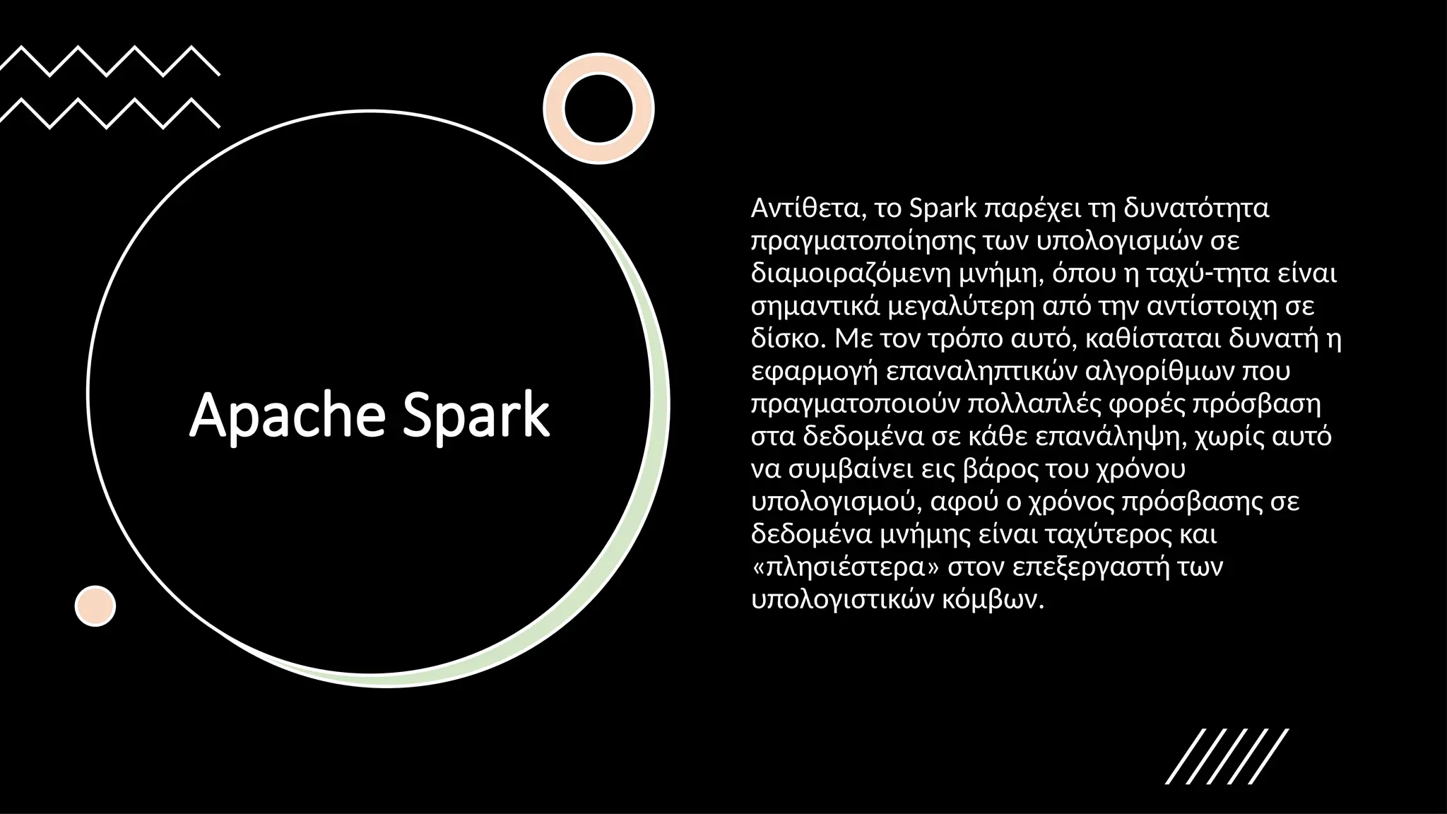 Apache Spark
Αντίθετα, το Spark παρέχει τη δυνατότητα
πραγματοποίησης των υπολογισμών σε
διαμοιραζόμενη μνήμη, όπου η ταχύ-τητα είναι
σημαντικά μεγαλύτερη από την αντίστοιχη σε
δίσκο. Με τον τρόπο αυτό, καθίσταται δυνατή η
εφαρμογή επαναληπτικών αλγορίθμων που
πραγματοποιούν πολλαπλές φορές πρόσβαση
στα δεδομένα σε κάθε επανάληψη, χωρίς αυτό
να συμβαίνει εις βάρος του χρόνου
υπολογισμού, αφού ο χρόνος πρόσβασης σε
δεδομένα μνήμης είναι ταχύτερος και
«πλησιέστερα» στον επεξεργαστή των
υπολογιστικών κόμβων.
 