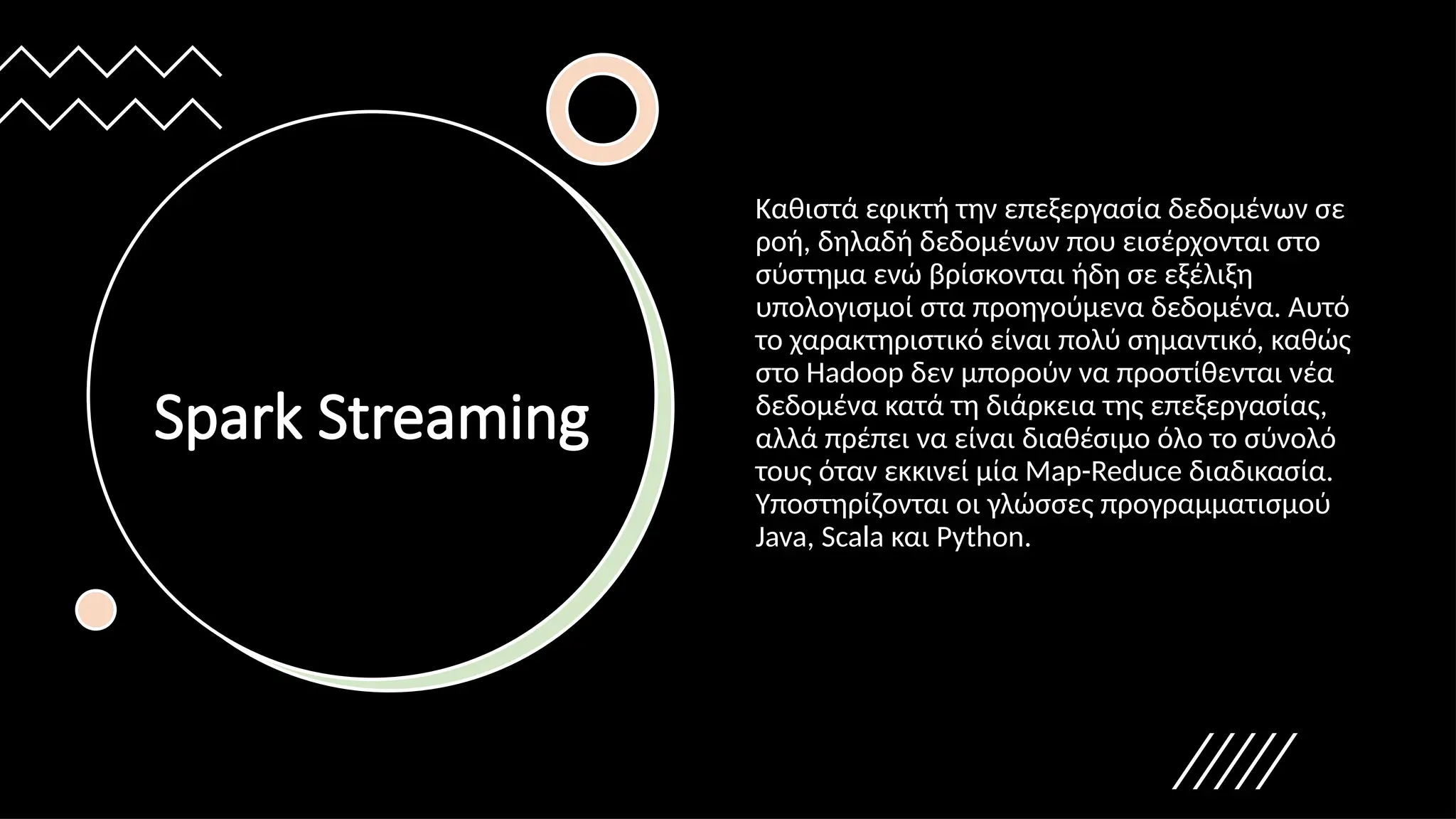 Spark Streaming
Καθιστά εφικτή την επεξεργασία δεδομένων σε
ροή, δηλαδή δεδομένων που εισέρχονται στο
σύστημα ενώ βρίσκονται ήδη σε εξέλιξη
υπολογισμοί στα προηγούμενα δεδομένα. Αυτό
το χαρακτηριστικό είναι πολύ σημαντικό, καθώς
στο Hadoop δεν μπορούν να προστίθενται νέα
δεδομένα κατά τη διάρκεια της επεξεργασίας,
αλλά πρέπει να είναι διαθέσιμο όλο το σύνολό
τους όταν εκκινεί μία Map-Reduce διαδικασία.
Υποστηρίζονται οι γλώσσες προγραμματισμού
Java, Scala και Python.
 