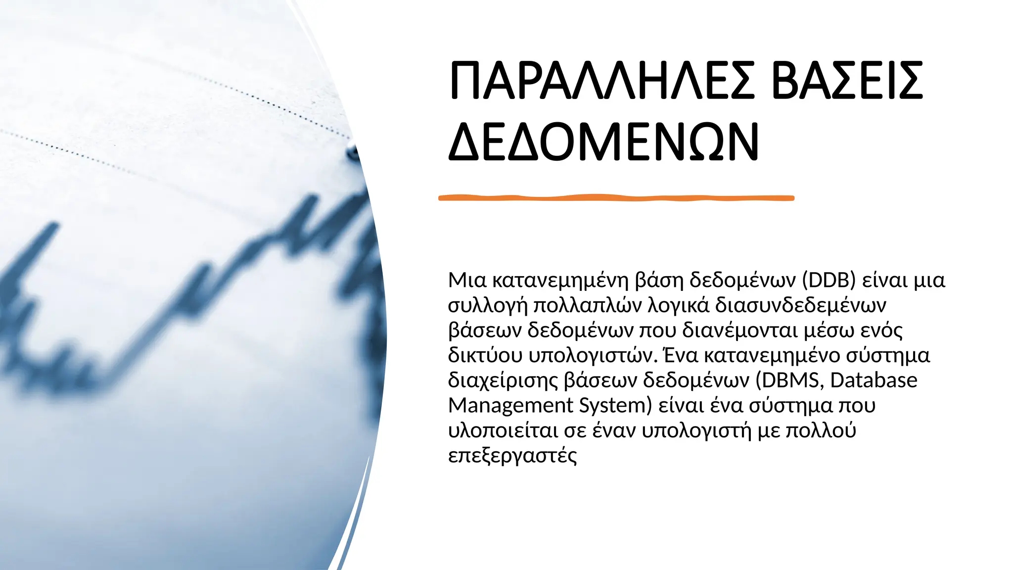 ΠΑΡΑΛΛΗΛΕΣ ΒΑΣΕΙΣ
ΔΕΔΟΜΕΝΩΝ
Μια κατανεμημένη βάση δεδομένων (DDB) είναι μια
συλλογή πολλαπλών λογικά διασυνδεδεμένων
βάσεων δεδομένων που διανέμονται μέσω ενός
δικτύου υπολογιστών. Ένα κατανεμημένο σύστημα
διαχείρισης βάσεων δεδομένων (DBMS, Database
Management System) είναι ένα σύστημα που
υλοποιείται σε έναν υπολογιστή με πολλού
επεξεργαστές
 