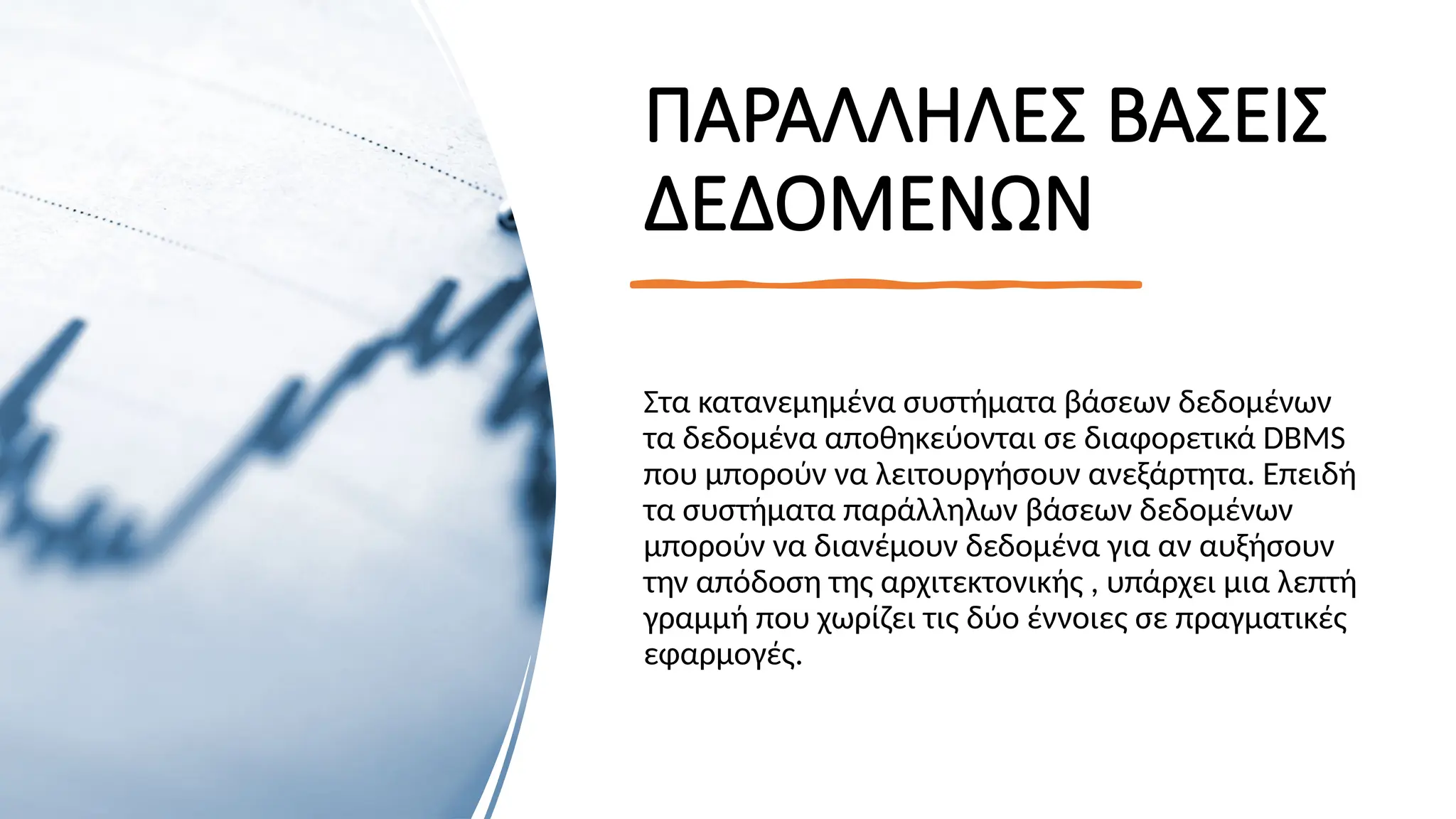 ΠΑΡΑΛΛΗΛΕΣ ΒΑΣΕΙΣ
ΔΕΔΟΜΕΝΩΝ
Στα κατανεμημένα συστήματα βάσεων δεδομένων
τα δεδομένα αποθηκεύονται σε διαφορετικά DBMS
που μπορούν να λειτουργήσουν ανεξάρτητα. Επειδή
τα συστήματα παράλληλων βάσεων δεδομένων
μπορούν να διανέμουν δεδομένα για αν αυξήσουν
την απόδοση της αρχιτεκτονικής , υπάρχει μια λεπτή
γραμμή που χωρίζει τις δύο έννοιες σε πραγματικές
εφαρμογές.
 