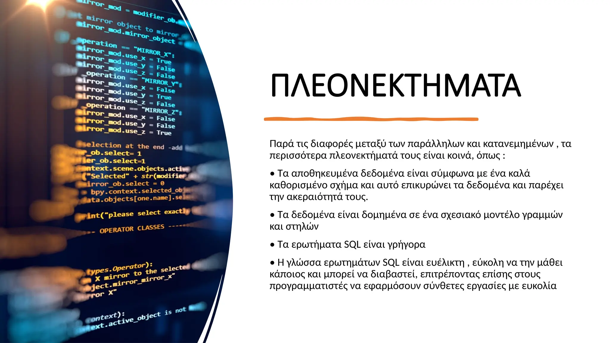 ΠΛΕΟΝΕΚΤΗΜΑΤΑ
Παρά τις διαφορές μεταξύ των παράλληλων και κατανεμημένων , τα
περισσότερα πλεονεκτήματά τους είναι κοινά, όπως :
• Τα αποθηκευμένα δεδομένα είναι σύμφωνα με ένα καλά
καθορισμένο σχήμα και αυτό επικυρώνει τα δεδομένα και παρέχει
την ακεραιότητά τους.
• Τα δεδομένα είναι δομημένα σε ένα σχεσιακό μοντέλο γραμμών
και στηλών
• Τα ερωτήματα SQL είναι γρήγορα
• Η γλώσσα ερωτημάτων SQL είναι ευέλικτη , εύκολη να την μάθει
κάποιος και μπορεί να διαβαστεί, επιτρέποντας επίσης στους
προγραμματιστές να εφαρμόσουν σύνθετες εργασίες με ευκολία
 