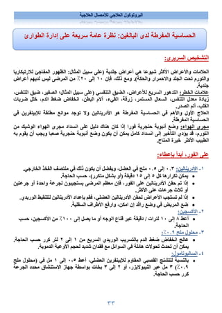 ٣٣
‫العﻼجية‬ ‫لﻸمصال‬ ‫العﻼجي‬ ‫البروتوكول‬
:‫السريري‬ ‫التشخيص‬
‫لﻼرتيكاريا‬ ‫المفاجئ‬ ‫الظهور‬ :‫المثال‬ ‫سبيل‬ ‫)على‬ ‫جلدية‬ ‫أعراض‬ ‫هي‬ ‫شيوعا‬ ‫اﻷكثر‬ ‫واﻷعراض‬ ‫العﻼمات‬
‫فإن‬ ،‫ذلك‬ ‫ومع‬ .(‫والحكة‬ ‫واﻻحمرار‬ ‫الجلد‬ ‫تحت‬ ‫والتورم‬
١٠
‫إلى‬
٢٠
‫لديهم‬ ‫ليس‬ ‫المرضى‬ ‫من‬ ٪
‫أعراض‬
.‫جلدية‬
:‫الخطر‬ ‫عﻼمات‬
‫ا‬ ‫المثال؛‬ ‫سبيل‬ ‫)على‬ ‫التنفسي‬ ‫الضيق‬ ،‫لﻸعراض‬ ‫السريع‬ ‫التدهور‬
،‫التنفس‬ ‫ضيق‬ ،‫لصفير‬
‫ضربات‬ ‫خلل‬ ،‫الدم‬ ‫ضغط‬ ‫انخفاض‬ ،‫البطن‬ ‫آﻻم‬ ،‫القيء‬ ،‫زرقة‬ ،‫المستمر‬ ‫السعال‬ ،‫التنفس‬ ‫معدل‬ ‫زيادة‬
.‫الصدر‬ ‫ألم‬ ،‫القلب‬
‫اﻷدرينالين‬ ‫هو‬ ‫المفرطة‬ ‫الحساسية‬ ‫في‬ ‫واﻷهم‬ ‫اﻷول‬ ‫العﻼج‬
‫و‬
‫في‬ ‫لﻺبينفرين‬ ‫مطلقة‬ ‫موانع‬ ‫توجد‬ ‫ﻻ‬
.‫المفرطة‬ ‫الحساسية‬
:‫الهواء‬ ‫مجرى‬
‫فورا‬ ‫حنجرية‬ ‫أنبوبة‬ ‫وضع‬
‫من‬ ‫الوشيك‬ ‫الهواء‬ ‫مجرى‬ ‫انسداد‬ ‫على‬ ‫دليل‬ ‫هناك‬ ‫كان‬ ‫إذا‬
،‫التورم‬
‫به‬ ‫يقوم‬ ‫أن‬ ‫ويجب‬ ‫صعبا‬ ‫حنجرية‬ ‫أنبوبة‬ ‫وضع‬ ‫يكون‬ ‫أن‬ ‫يمكن‬ ‫كامل‬ ‫انسداد‬ ‫إلى‬ ‫التأخير‬ ‫يؤدي‬ ‫قد‬
.‫المتاح‬ ‫خبرة‬ ‫اﻷكثر‬ ‫الطبيب‬
‫ب‬ ‫أبدأ‬ ،‫الفور‬ ‫على‬
‫إ‬
:‫عطاء‬
١
-
‫اﻷدرينالين‬
:
٠٫٣
‫إلى‬
٠٫٥
.‫الخارجي‬ ‫الفخذ‬ ‫منتصف‬ ‫في‬ ‫ذلك‬ ‫يكون‬ ‫أن‬ ‫ويفضل‬ ،‫العضل‬ ‫في‬ ‫ملج‬

‫كل‬ ‫تكرارها‬ ‫يمكن‬
٥
‫إلى‬
١٥
.‫الحاجة‬ ‫حسب‬ ،(‫متكرر‬ ‫بشكل‬ ‫)أو‬ ‫دقيقة‬

‫جرعتين‬ ‫أو‬ ‫واحدة‬ ‫لجرعة‬ ‫يستجيبون‬ ‫المرضى‬ ‫معظم‬ ‫فإن‬ ،‫الفور‬ ‫على‬ ‫اﻷدرينالين‬ ‫حقن‬ ‫تم‬ ‫إذا‬
.‫اﻷكثر‬ ‫على‬ ‫جرعات‬ ‫ثﻼث‬ ‫أو‬

.‫الوريدي‬ ‫للتنقيط‬ ‫اﻷدرينالين‬ ‫بإعداد‬ ‫فقم‬ ،‫العضلي‬ ‫اﻷدرينالين‬ ‫لحقن‬ ‫اﻷعراض‬ ‫تستجب‬ ‫لم‬ ‫إذا‬

‫السفلية‬ ‫اﻷطراف‬ ‫وارفع‬ ،‫امكن‬ ‫إن‬ ‫راقد‬ ‫وضع‬ ‫في‬ ‫المريض‬ ‫ضع‬
.
٢
-
‫اﻷكسجين‬
:

‫أعط‬
٨
‫إلى‬
١٠
‫إلى‬ ‫يصل‬ ‫ما‬ ‫أو‬ ‫الوجه‬ ‫قناع‬ ‫عبر‬ ‫دقيقة‬ / ‫لترات‬
١٠٠
‫حسب‬ ،‫اﻷكسجين‬ ‫من‬ ٪
.‫الحاجة‬
٣
-
‫ملح‬ ‫محلول‬
٠٫٩
٪
:

‫من‬ ‫السريع‬ ‫الوريدي‬ ‫بالتسريب‬ ‫الدم‬ ‫ضغط‬ ‫انخفاض‬ ‫عالج‬
١
‫إلى‬
٢
.‫الحاجة‬ ‫حسب‬ ‫كرر‬ ‫لتر‬
‫اﻷوعية‬ ‫لحجم‬ ‫شديد‬ ‫فقدان‬ ‫مع‬ ‫السوائل‬ ‫في‬ ‫هائلة‬ ‫تحوﻻت‬ ‫تحدث‬ ‫أن‬ ‫يمكن‬
.‫الدموية‬
٤
-
‫السالبوتامول‬
:

‫المقاوم‬ ‫القصبي‬ ‫للتشنج‬ ‫بالنسبة‬
‫لﻺبينفرين‬
،‫العضلي‬
‫أعط‬
٠٬٥
‫إلى‬
١
‫ملح‬ ‫)محلول‬ ‫في‬ ‫مل‬
٠٫٩
٪
(
٣
‫أو‬ ،‫النيبوﻻيزر‬ ‫عبر‬ ‫مل‬
٢
‫إلى‬
٣
‫الجرعة‬ ‫محدد‬ ‫اﻻستنشاق‬ ‫جهاز‬ ‫بواسطة‬ ‫بخات‬
.‫الحاجة‬ ‫حسب‬ ‫كرر‬
‫لدى‬ ‫المفرطة‬ ‫الحساسية‬
‫البالغين‬
:
‫الطوارئ‬ ‫إدارة‬ ‫على‬ ‫سريعة‬ ‫عامة‬ ‫نظرة‬
 