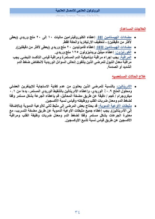 ٣٤
‫العﻼجية‬ ‫لﻸمصال‬ ‫العﻼجي‬ ‫البروتوكول‬
:‫المساعدة‬ ‫العﻼجات‬

‫الهيستامين‬ ‫مضادات‬
HI
:
‫إعطاء‬
‫ماليات‬ ‫الكلوروفينرامين‬
١٠
‫إلى‬
٢٠
‫)يعطى‬ ‫وريدي‬ ‫ملج‬
(‫دقيقتين‬ ‫من‬ ‫ﻷكثر‬
-
.‫فقط‬ ‫والحكة‬ ‫اﻻرتيكاريا‬ ‫لتخفيف‬

‫الهيستامين‬ ‫مضادات‬
HII
:
‫فاموتيدين‬ ‫إعطاء‬
٢٠
‫وريدي‬ ‫ملج‬
.(‫دقيقتين‬ ‫من‬ ‫ﻷكثر‬ ‫)يعطى‬

‫الكورتيزون‬
:
‫بريدنيزولون‬ ‫ميثيل‬ ‫إعطاء‬
١٢٥
.‫وريدي‬ ‫ملج‬

‫المراقبة‬
:
‫قياس‬ ‫ومراقبة‬ ‫المستمرة‬ ‫الدم‬ ‫ديناميكية‬ ‫مراقبة‬ ‫إجراء‬ ‫يجب‬
‫التأكسد‬
‫يجب‬ .‫النبضي‬
‫معدل‬ ‫مراقبة‬
‫للمرضى‬ ‫التبول‬
‫الدم‬ ‫ضغط‬ ‫ﻻنخفاض‬ ‫الوريدية‬ ‫السوائل‬ ‫إنعاش‬ ‫يتلقون‬ ‫الذين‬
‫الشديد‬
‫الص‬ ‫أو‬
.‫دمة‬
‫المستعصيه‬ ‫الحاﻻت‬ ‫عﻼج‬

:‫اﻷدرينالين‬
‫العضلي‬ ‫لﻺبينفرين‬ ‫اﻻستجابة‬ ‫كفاية‬ ‫عدم‬ ‫من‬ ‫يعانون‬ ‫الذين‬ ‫للمرضى‬ ‫بالنسبة‬
‫الملح‬ ‫ومحلول‬
٠٫٩
٪
‫من‬ ‫بدءا‬ ،‫المستمر‬ ‫الوريدي‬ ‫بالتنقيط‬ ‫اﻷدرينالين‬ ‫وإعطاء‬ ،‫الوريدي‬
٠٫١
‫قم‬ ،‫المحاليل‬ ‫مضخة‬ ‫طريق‬ ‫عن‬ ‫دقيقة‬ / ‫كجم‬ / ‫ميكروجرام‬
‫بإعطاء‬
‫وفقا‬ ‫مستمر‬ ‫بشكل‬ ‫الجرعة‬
.‫اﻷكسجين‬ ‫نسبة‬ ‫وقياس‬ ‫ووظيفته‬ ‫القلب‬ ‫ضربات‬ ‫ومعدل‬ ‫الدم‬ ‫لضغط‬

:‫الدموية‬ ‫اﻷوعية‬ ‫مثبطات‬
‫)باﻹضافة‬ ‫الدموية‬ ‫لﻸوعية‬ ‫ثاني‬ ‫مثبط‬ ‫إلى‬ ‫المرضى‬ ‫بعض‬ ‫يحتاج‬ ‫قد‬
‫مع‬ ،‫التسريب‬ ‫مضخة‬ ‫طريق‬ ‫عن‬ ‫الدموية‬ ‫اﻷوعية‬ ‫مثبطات‬ ‫جميع‬ ‫إعطاء‬ ‫يجب‬ .(‫اﻷدرينالين‬ ‫إلى‬
‫الج‬ ‫معايرة‬
‫ومراقبة‬ ‫القلب‬ ‫وظيفة‬ ‫ضربات‬ ‫ومعدل‬ ‫الدم‬ ‫لضغط‬ ‫وفقا‬ ‫مستمر‬ ‫بشكل‬ ‫رعات‬
.‫اﻷوكسجين‬ ‫تشبع‬ ‫نسبة‬ ‫قياس‬ ‫طريق‬ ‫عن‬ ‫اﻷكسجين‬
 