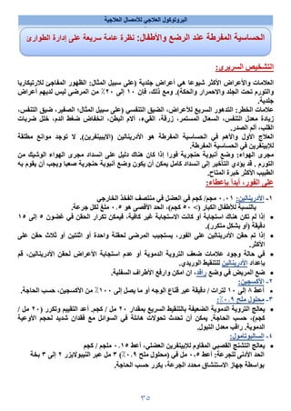 ٣٥
‫العﻼجية‬ ‫لﻸمصال‬ ‫العﻼجي‬ ‫البروتوكول‬
:‫السريري‬ ‫التشخيص‬
‫هي‬ ‫شيوعا‬ ‫اﻷكثر‬ ‫واﻷعراض‬ ‫العﻼمات‬
‫لﻼرتيكاريا‬ ‫المفاجئ‬ ‫الظهور‬ :‫المثال‬ ‫سبيل‬ ‫)على‬ ‫جلدية‬ ‫أعراض‬
‫فإن‬ ،‫ذلك‬ ‫ومع‬ .(‫والحكة‬ ‫واﻻحمرار‬ ‫الجلد‬ ‫تحت‬ ‫والتورم‬
١٠
‫إلى‬
٢٠
‫أعراض‬ ‫لديهم‬ ‫ليس‬ ‫المرضى‬ ‫من‬ ٪
.‫جلدية‬
،‫التنفس‬ ‫ضيق‬ ،‫الصفير‬ ‫المثال؛‬ ‫سبيل‬ ‫)على‬ ‫التنفسي‬ ‫الضيق‬ ،‫لﻸعراض‬ ‫السريع‬ ‫التدهور‬ :‫الخطر‬ ‫عﻼمات‬
‫التن‬ ‫معدل‬ ‫زيادة‬
‫ضربات‬ ‫خلل‬ ،‫الدم‬ ‫ضغط‬ ‫انخفاض‬ ،‫البطن‬ ‫آﻻم‬ ،‫القيء‬ ،‫زرقة‬ ،‫المستمر‬ ‫السعال‬ ،‫فس‬
.‫الصدر‬ ‫ألم‬ ،‫القلب‬
‫اﻷدرينالين‬ ‫هو‬ ‫المفرطة‬ ‫الحساسية‬ ‫في‬ ‫واﻷهم‬ ‫اﻷول‬ ‫العﻼج‬
‫)اﻻيبينفرين‬
‫مطلقة‬ ‫موانع‬ ‫توجد‬ ‫ﻻ‬ .(
.‫المفرطة‬ ‫الحساسية‬ ‫في‬ ‫لﻺبينفرين‬
‫كان‬ ‫إذا‬ ‫فورا‬ ‫حنجرية‬ ‫أنبوبة‬ ‫وضع‬ :‫الهواء‬ ‫مجرى‬
‫من‬ ‫الوشيك‬ ‫الهواء‬ ‫مجرى‬ ‫انسداد‬ ‫على‬ ‫دليل‬ ‫هناك‬
‫التورم‬
.
‫به‬ ‫يقوم‬ ‫أن‬ ‫ويجب‬ ‫صعبا‬ ‫حنجرية‬ ‫أنبوبة‬ ‫وضع‬ ‫يكون‬ ‫أن‬ ‫يمكن‬ ‫كامل‬ ‫انسداد‬ ‫إلى‬ ‫التأخير‬ ‫يؤدي‬ ‫قد‬
‫الطبيب‬
‫خبرة‬ ‫اﻷكثر‬
.‫المتاح‬
‫ب‬ ‫أبدأ‬ ،‫الفور‬ ‫على‬
‫إ‬
:‫عطاء‬
١
-
‫اﻷدرينالين‬
:
٠١
٠٫
‫الخارجي‬ ‫الفخذ‬ ‫منتصف‬ ‫في‬ ‫العضل‬ ‫في‬ ‫كجم‬ /‫مجم‬
‫لﻸطفال‬ ‫بالنسبة‬
‫الكبار‬
)
<
٥٠
‫هو‬ ‫اﻷقصى‬ ‫الحد‬ ،(‫كجم‬
٠٫٥
.‫جرعة‬ ‫لكل‬ ‫ملغ‬

‫غضون‬ ‫في‬ ‫الحقن‬ ‫تكرار‬ ‫فيمكن‬ ،‫كافية‬ ‫غير‬ ‫اﻻستجابة‬ ‫كانت‬ ‫أو‬ ‫استجابة‬ ‫هناك‬ ‫تكن‬ ‫لم‬ ‫إذا‬
٥
‫إلى‬
١٥
.(‫متكرر‬ ‫بشكل‬ ‫)أو‬ ‫دقيقة‬

‫على‬ ‫حقن‬ ‫ثﻼث‬ ‫أو‬ ‫اثنتين‬ ‫أو‬ ‫واحدة‬ ‫لحقنة‬ ‫المرضى‬ ‫يستجيب‬ ،‫الفور‬ ‫على‬ ‫اﻷدرينالين‬ ‫حقن‬ ‫تم‬ ‫إذا‬
.‫اﻷكثر‬

‫قم‬ ،‫اﻷدرينالين‬ ‫لحقن‬ ‫اﻷعراض‬ ‫استجابة‬ ‫عدم‬ ‫أو‬ ‫الدموية‬ ‫التروية‬ ‫ضعف‬ ‫عﻼمات‬ ‫وجود‬ ‫حالة‬ ‫في‬
‫بإعداد‬
‫اﻷدرينالين‬
.‫الوريدي‬ ‫للتنقيط‬

‫وضع‬ ‫في‬ ‫المريض‬ ‫ضع‬
‫راقد‬
‫اﻷط‬ ‫وارفع‬ ‫امكن‬ ‫ان‬ ،
.‫السفلية‬ ‫راف‬
٢
-
:‫اﻷكسجين‬

‫أعط‬
٨
‫إلى‬
١٠
‫إلى‬ ‫يصل‬ ‫ما‬ ‫أو‬ ‫الوجه‬ ‫قناع‬ ‫عبر‬ ‫دقيقة‬ / ‫لترات‬
١٠٠
‫الحاجة‬ ‫حسب‬ ،‫اﻷكسجين‬ ‫من‬ ٪
.
٣
-
‫ملح‬ ‫محلول‬
٠٫٩
٪
:

‫بمقدار‬ ‫السريع‬ ‫بالتنقيط‬ ‫الضعيفة‬ ‫الدموية‬ ‫التروية‬ ‫يعالج‬
٢٠
) ‫وتكرر‬ ‫التقييم‬ ‫أعد‬ .‫كجم‬ / ‫مل‬
٢٠
/ ‫مل‬
‫تحدث‬ ‫أن‬ ‫يمكن‬ .‫الحاجة‬ ‫حسب‬ ،(‫كجم‬
‫اﻷوعية‬ ‫لحجم‬ ‫شديد‬ ‫فقدان‬ ‫مع‬ ‫السوائل‬ ‫في‬ ‫هائلة‬ ‫تحوﻻت‬
.‫التبول‬ ‫معدل‬ ‫راقب‬ .‫الدموية‬
٤
-
:‫السالبوتامول‬

‫المقاوم‬ ‫القصبي‬ ‫التشنج‬ ‫يعالج‬
‫لﻺبينفرين‬
،‫العضلي‬
‫أعط‬
٠٫١٥
‫كجم‬ / ‫ملجم‬
‫أعط‬ :‫للجرعة‬ ‫اﻷدنى‬ ‫الحد‬
٠٬٥
‫ملح‬ ‫)محلول‬ ‫في‬ ‫مل‬
٠٫٩
٪
(
٣
‫عبر‬ ‫مل‬
‫النيبوﻻيزر‬
٢
‫إلى‬
٣
‫بخة‬
.‫الحاجة‬ ‫حسب‬ ‫يكرر‬ ،‫الجرعة‬ ‫محدد‬ ‫اﻻستنشاق‬ ‫جهاز‬ ‫بواسطة‬
:‫واﻷطفال‬ ‫الرضع‬ ‫عند‬ ‫المفرطة‬ ‫الحساسية‬
‫الطوارئ‬ ‫إدارة‬ ‫على‬ ‫سريعة‬ ‫عامة‬ ‫نظرة‬
 