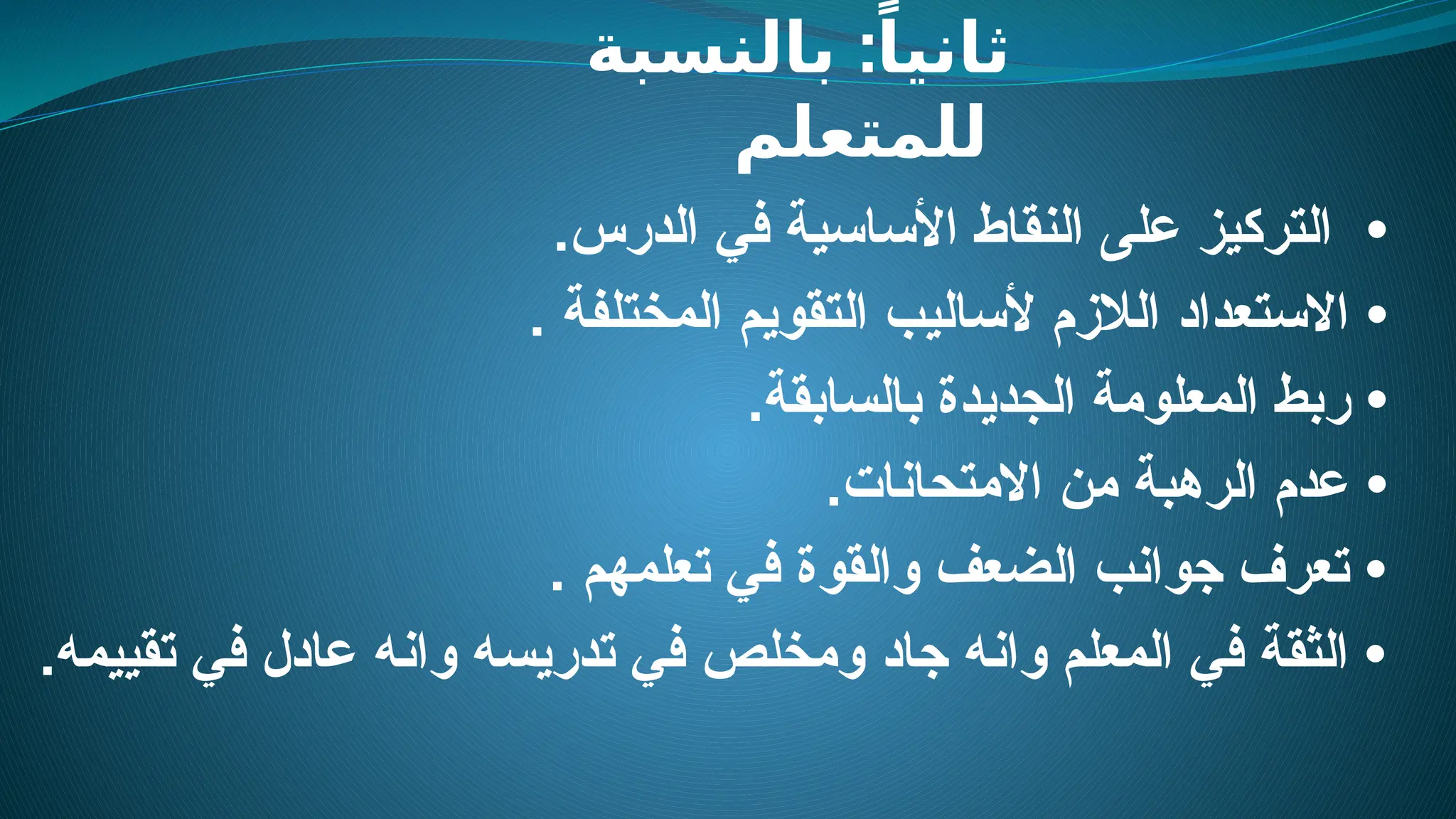 :
‫بالنسبة‬ ً‫ثانيا‬
‫للمتعلم‬
•
.‫الدرس‬ ‫في‬ ‫األساسية‬ ‫النقاط‬ ‫على‬ ‫التركيز‬
•
. ‫المختلفة‬ ‫التقويم‬ ‫ألساليب‬ ‫الالزم‬ ‫االستعداد‬
‫ر‬ •
.‫بالسابقة‬ ‫الجديدة‬ ‫المعلومة‬ ‫بط‬
•
.‫االمتحانات‬ ‫من‬ ‫الرهبة‬ ‫عدم‬
. ‫تعلمهم‬ ‫في‬ ‫والقوة‬ ‫الضعف‬ ‫جوانب‬ ‫تعرف‬ •
.‫تقييمه‬ ‫في‬ ‫عادل‬ ‫وانه‬ ‫تدريسه‬ ‫في‬ ‫ومخلص‬ ‫جاد‬ ‫وانه‬ ‫المعلم‬ ‫في‬ ‫الثقة‬ •
 
