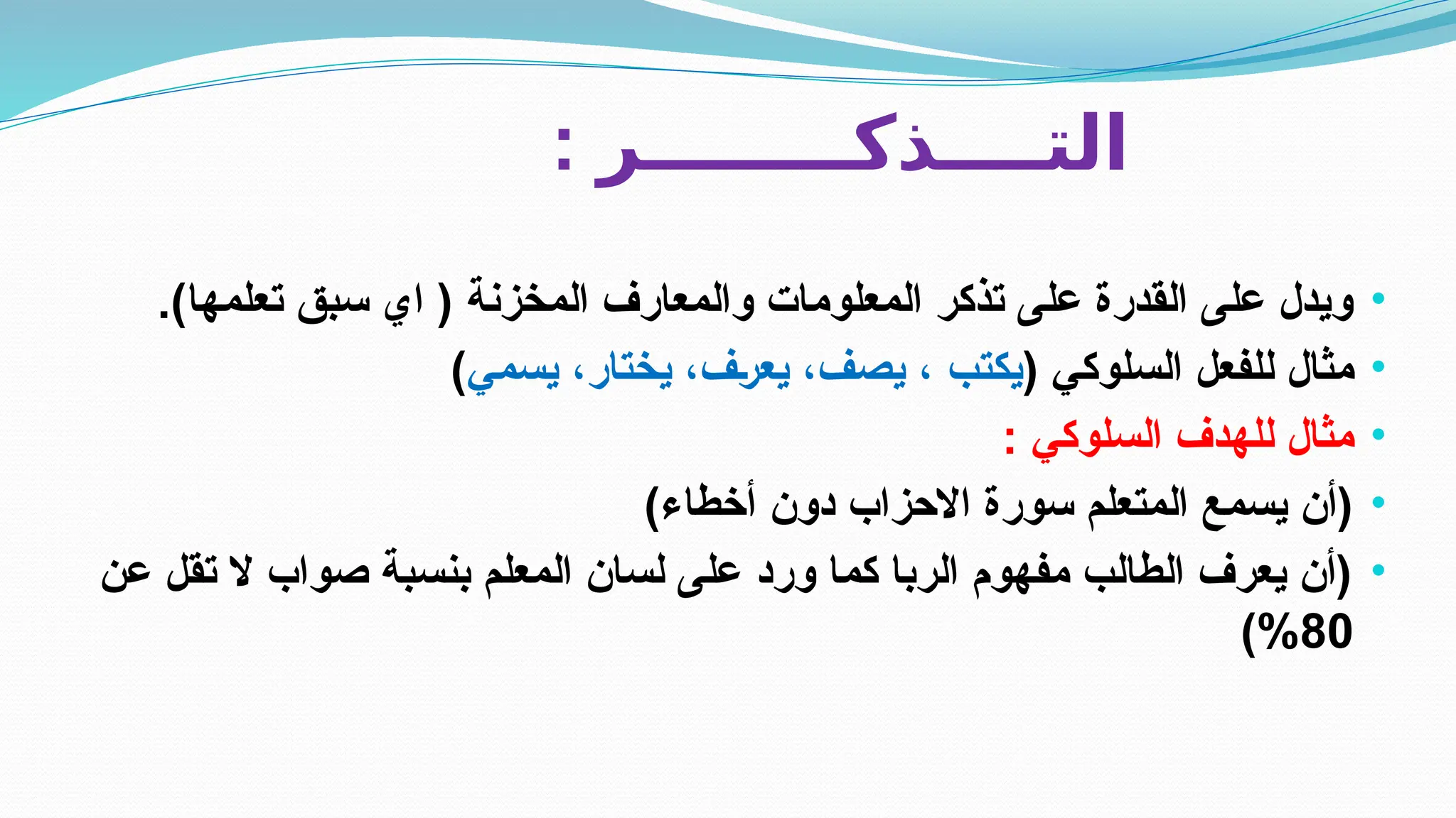 : ‫التــــذكــــــــر‬
•
.)‫تعلمها‬ ‫سبق‬ ‫اي‬ ( ‫المخزنة‬ ‫والمعارف‬ ‫المعلومات‬ ‫تذكر‬ ‫على‬ ‫القدرة‬ ‫على‬ ‫ويدل‬
•
( ‫السلوكي‬ ‫للفعل‬ ‫مثال‬
‫يسمي‬ ،‫يختار‬ ،‫ف‬E‫ر‬‫يع‬ ،‫يصف‬ ، ‫يكتب‬
)
•
: ‫السلوكي‬ ‫للهدف‬ ‫مثال‬
•
)‫أخطاء‬ ‫دون‬ ‫االحزاب‬ ‫سورة‬ ‫المتعلم‬ ‫يسمع‬ ‫(أن‬
•
‫عن‬ ‫تقل‬ ‫ال‬ ‫صواب‬ ‫بنسبة‬ ‫المعلم‬ ‫لسان‬ ‫على‬ ‫ورد‬ ‫كما‬ ‫الربا‬ ‫مفهوم‬ ‫الطالب‬ ‫يعرف‬ ‫(أن‬
80
)%
 