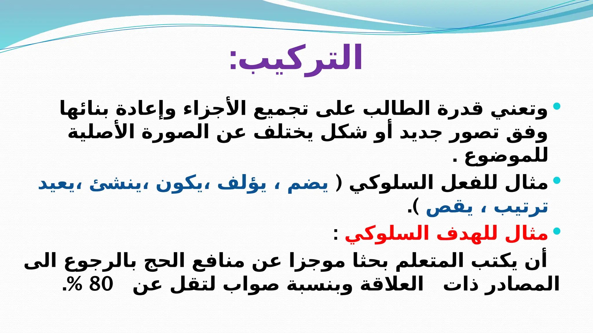 :‫التركيب‬

‫بنائها‬ ‫وإعادة‬ ‫األجزاء‬ ‫تجميع‬ ‫على‬ ‫الطالب‬ ‫قدرة‬ ‫وتعني‬
‫األصلية‬ ‫الصورة‬ ‫عن‬ ‫يختلف‬ ‫شكل‬ ‫أو‬ ‫جديد‬ ‫تصور‬ ‫وفق‬
. ‫للموضوع‬

( ‫السلوكي‬ ‫للفعل‬ ‫مثال‬
‫يعيد‬، ‫ينشئ‬، ‫يكون‬، ‫يؤلف‬ ، ‫يضم‬
‫يقص‬ ، ‫ترتيب‬
.)

‫السلوكي‬ ‫للهدف‬ ‫مثال‬
:
‫الى‬ ‫بالرجوع‬ ‫الحج‬ ‫منافع‬ ‫عن‬ ‫موجزا‬ ‫بحثا‬ ‫المتعلم‬ ‫يكتب‬ ‫أن‬
‫عن‬ ‫لتقل‬ ‫صواب‬ ‫وبنسبة‬ ‫العالقة‬ ‫ذات‬ ‫المصادر‬
80
.%
 