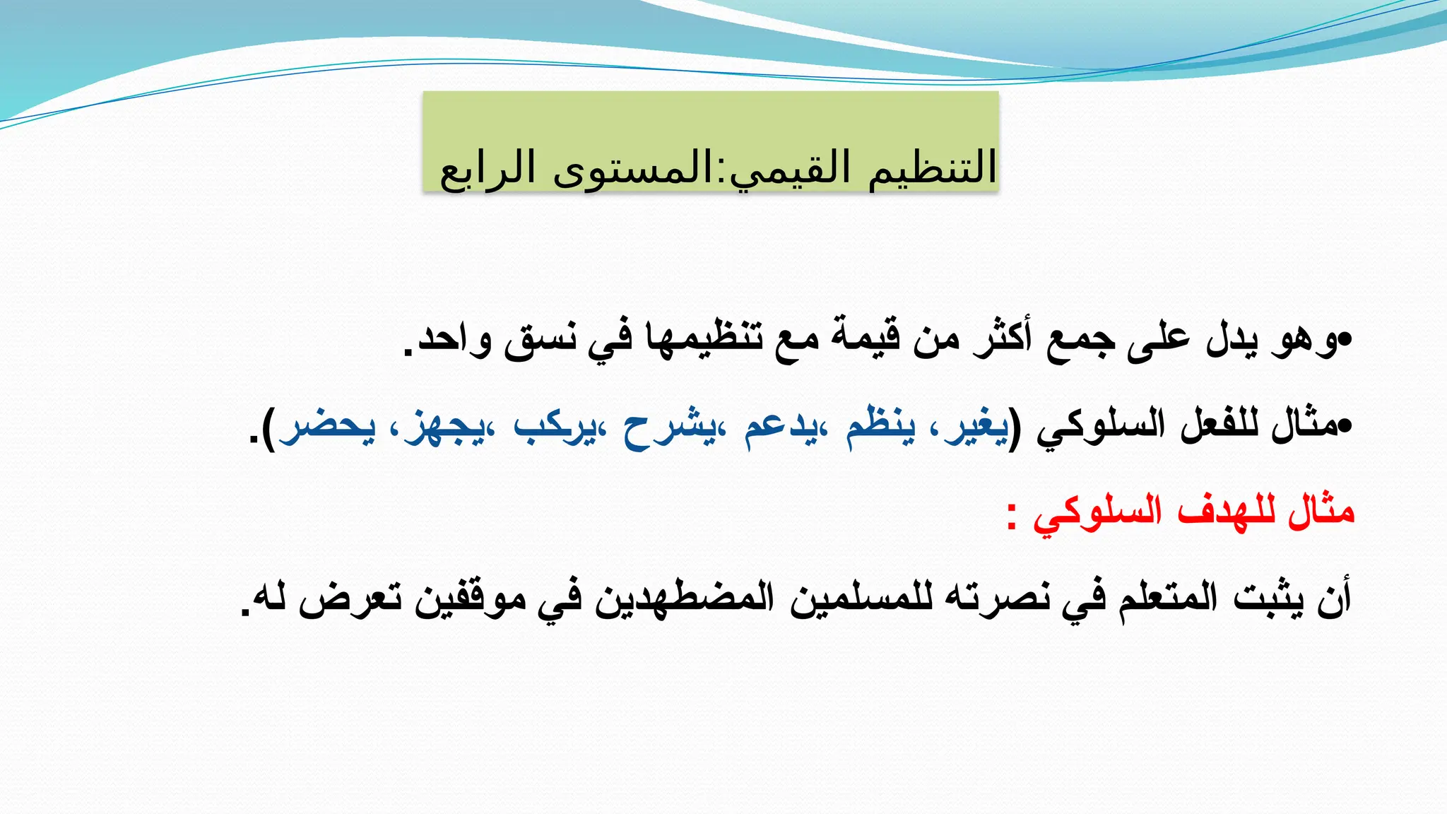 ‫القيمي‬ ‫التنظيم‬
:
‫الرابع‬ ‫المستوى‬
•
.‫واحد‬ ‫نسق‬ ‫في‬ ‫تنظيمها‬ ‫مع‬ ‫قيمة‬ ‫من‬ ‫أكثر‬ ‫جمع‬ ‫على‬ ‫يدل‬ ‫وهو‬
•
( ‫السلوكي‬ ‫للفعل‬ ‫مثال‬
‫يحضر‬ ،‫يجهز‬، ‫كب‬E‫ر‬‫ي‬، ‫يشرح‬، ‫يدعم‬، ‫ينظم‬ ،‫يغير‬
.)
: ‫السلوكي‬ ‫للهدف‬ ‫مثال‬
.‫له‬ ‫تعرض‬ ‫موقفين‬ ‫في‬ ‫المضطهدين‬ ‫للمسلمين‬ ‫نصرته‬ ‫في‬ ‫المتعلم‬ ‫يثبت‬ ‫أن‬
 
