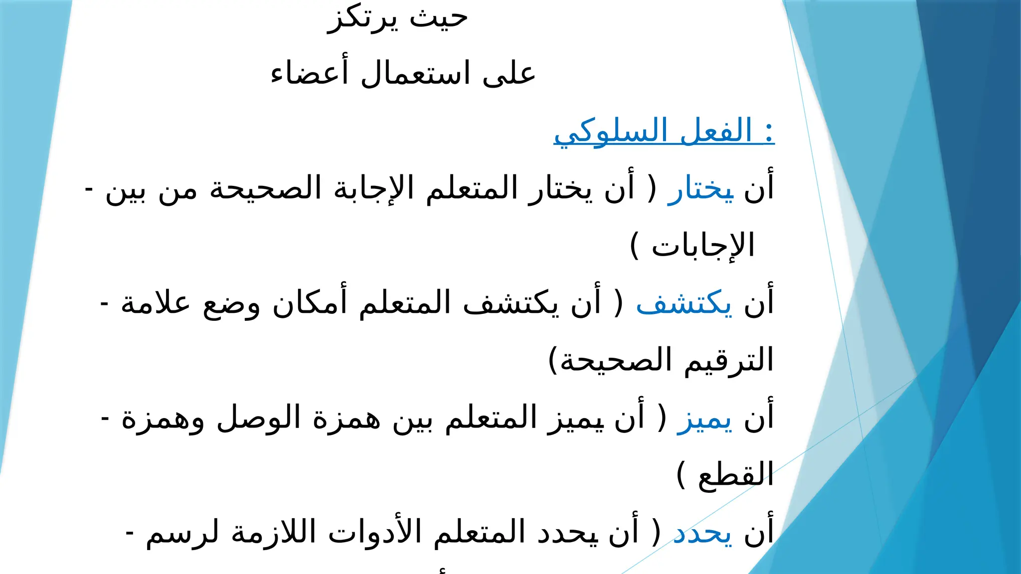 ‫يرتكز‬ ‫حيث‬
‫أعضاء‬ ‫استعمال‬ ‫على‬
‫السلوكي‬ ‫الفعل‬ :
- ‫أن‬
‫ـختار‬
‫ي‬
‫بين‬ ‫من‬ ‫الصحيحة‬ ‫اإلجابة‬ ‫المتعلم‬ ‫يختار‬ ‫أن‬ (
) ‫اإلجابات‬
- ‫أن‬
‫يكتشف‬
‫عالمة‬ ‫وضع‬ ‫أمكان‬ ‫المتعلم‬ ‫يكتشف‬ ‫أن‬ (
)‫الصحيحة‬ ‫الترقيم‬
- ‫أن‬
‫يميز‬
‫وهمزة‬ ‫الوصل‬ ‫همزة‬ ‫بين‬ ‫المتعلم‬ ‫ـميز‬
‫ي‬ ‫أن‬ (
) ‫القطع‬
- ‫أن‬
‫يحدد‬
‫لرسم‬ ‫الالزمة‬ ‫األدوات‬ ‫المتعلم‬ ‫ـحدد‬
‫ي‬ ‫أن‬ (
 