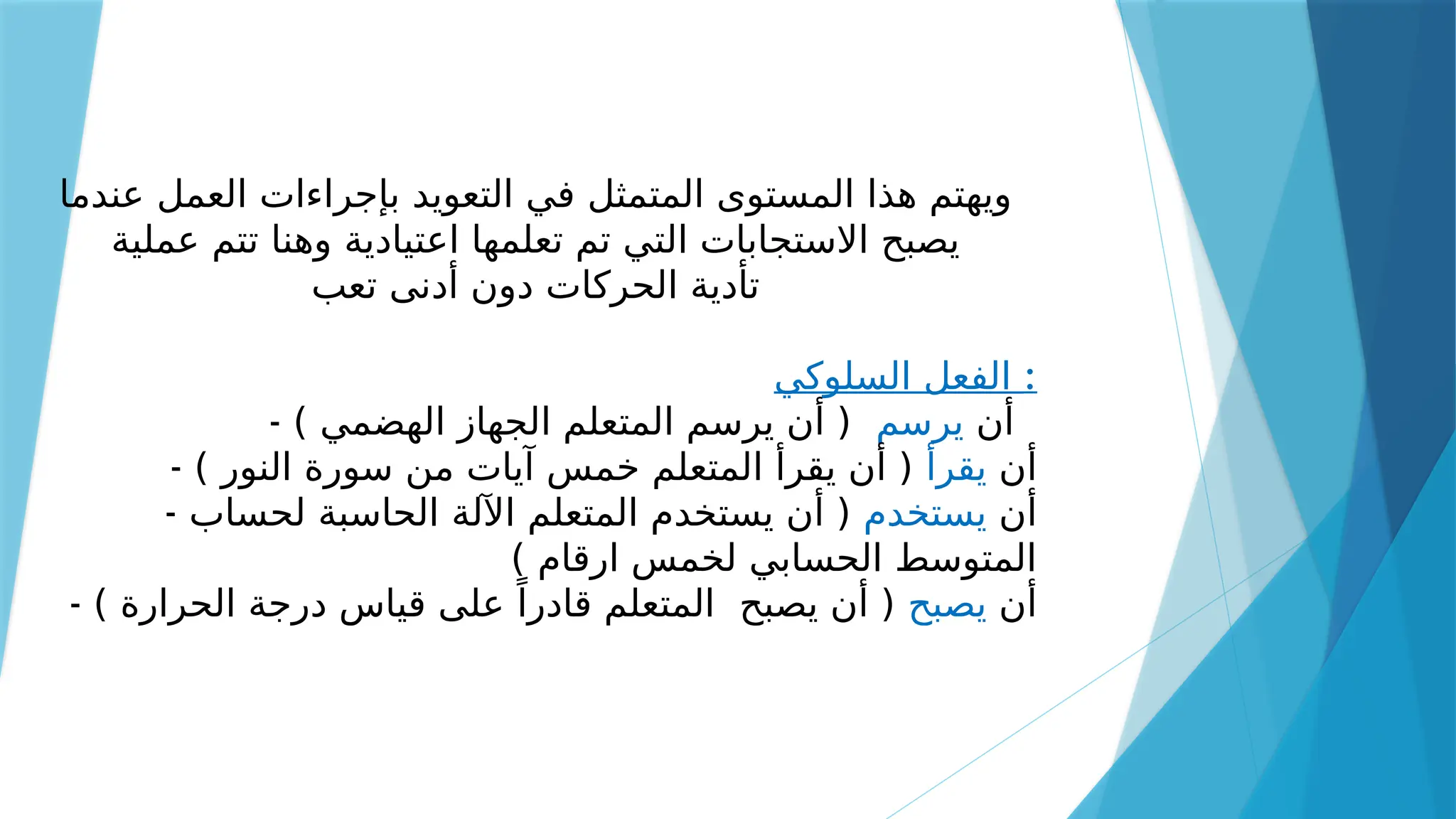 ‫عندما‬ ‫العمل‬ ‫بإجراءات‬ ‫التعويد‬ ‫في‬ ‫المتمثل‬ ‫المستوى‬ ‫هذا‬ ‫ويهتم‬
‫عملية‬ ‫تتم‬ ‫وهنا‬ ‫اعتيادية‬ ‫تعلمها‬ ‫تم‬ ‫التي‬ ‫االستجابات‬ ‫يصبح‬
‫تعب‬ ‫أدنى‬ ‫دون‬ ‫الحركات‬ ‫تأدية‬
‫السلوكي‬ ‫الفعل‬ :
- ‫أن‬
‫يرسم‬
) ‫الهضمي‬ ‫الجهاز‬ ‫المتعلم‬ ‫يرسم‬ ‫أن‬ (
- ‫أن‬
‫يقرأ‬
) ‫النور‬ ‫سورة‬ ‫من‬ ‫آيات‬ ‫خمس‬ ‫المتعلم‬ ‫يقرأ‬ ‫أن‬ (
- ‫أن‬
‫يستخدم‬
‫لحساب‬ ‫الحاسبة‬ ‫اآللة‬ ‫المتعلم‬ ‫يستخدم‬ ‫أن‬ (
) ‫ارقام‬ ‫لخمس‬ ‫الحسابي‬ ‫المتوسط‬
- ‫أن‬
‫يصبح‬
) ‫الحرارة‬ ‫درجة‬ ‫قياس‬ ‫على‬ ً‫قادرا‬ ‫المتعلم‬ ‫يصبح‬ ‫أن‬ (
 