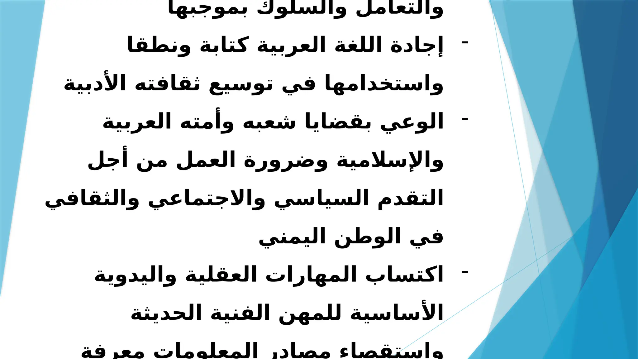 ‫بموجبها‬ ‫والسلوك‬ ‫والتعامل‬
-
‫ونطقا‬ ‫كتابة‬ ‫العربية‬ ‫اللغة‬ ‫إجادة‬
‫األدبية‬ ‫ثقافته‬ ‫توسيع‬ ‫في‬ ‫واستخدامها‬
-
‫العربية‬ ‫وأمته‬ ‫شعبه‬ ‫بقضايا‬ ‫الوعي‬
‫أجل‬ ‫من‬ ‫العمل‬ ‫وضرورة‬ ‫واإلسالمية‬
‫والثقافي‬ ‫واالجتماعي‬ ‫السياسي‬ ‫التقدم‬
‫اليمني‬ ‫الوطن‬ ‫في‬
-
‫واليدوية‬ ‫العقلية‬ ‫المهارات‬ ‫اكتساب‬
‫الحديثة‬ ‫الفنية‬ ‫للمهن‬ ‫األساسية‬
‫معرفة‬ ‫المعلومات‬ ‫مصادر‬ ‫واستقصاء‬
 