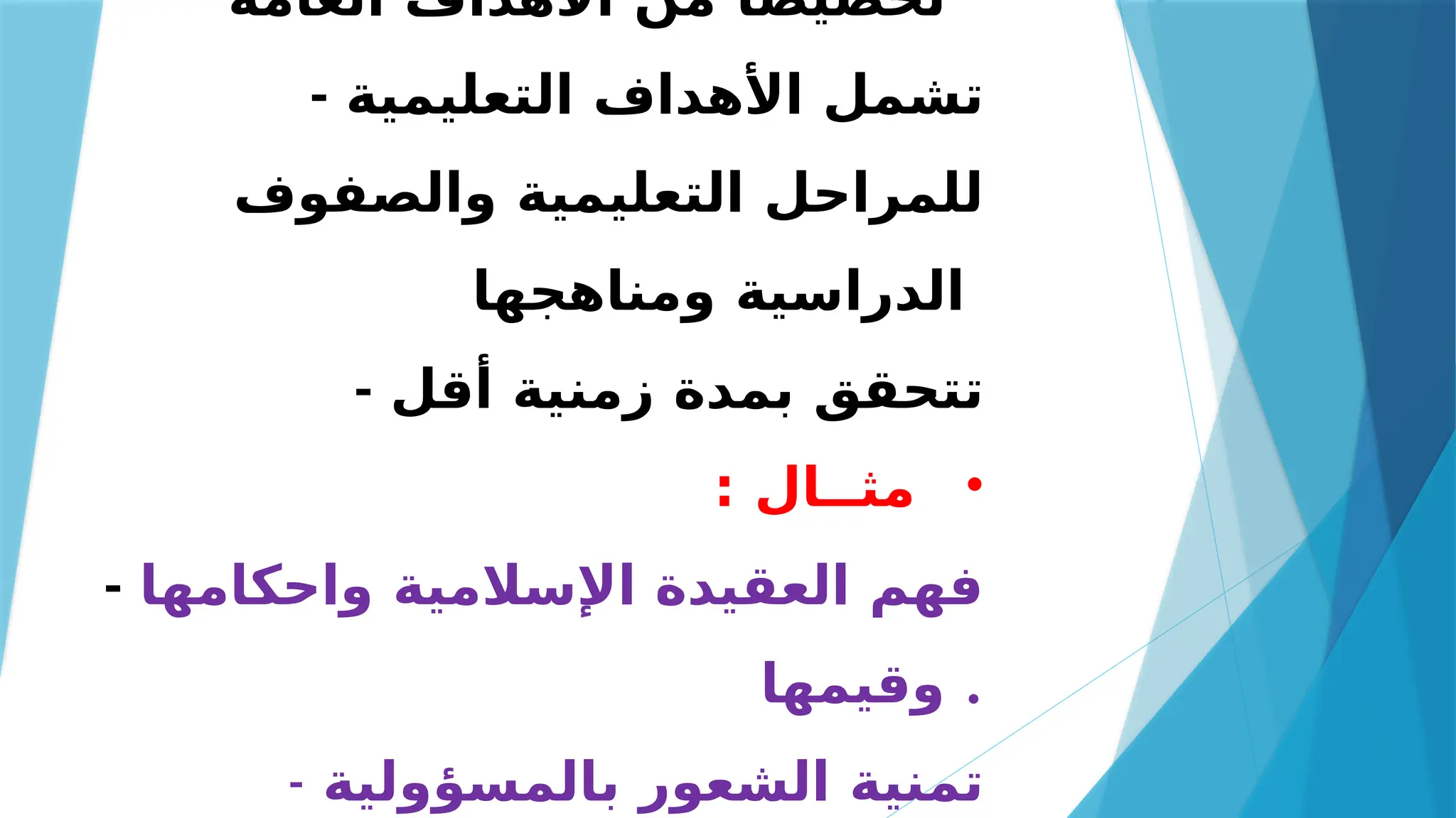 ‫العامة‬ ‫األهداف‬ ‫من‬ ً‫تخصيصا‬
- ‫التعليمية‬ ‫األهداف‬ ‫تشمل‬
‫والصفوف‬ ‫التعليمية‬ ‫للمراحل‬
‫ومناهجها‬ ‫الدراسية‬
- ‫أقل‬ ‫زمنية‬ ‫بمدة‬ ‫تتحقق‬
•
: ‫مثــال‬
- ‫واحكامها‬ ‫اإلسالمية‬ ‫العقيدة‬ ‫فهم‬
‫وقيمها‬ .
- ‫بالمسؤولية‬ ‫الشعور‬ ‫تمنية‬
 