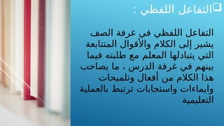 
: ‫اللفظي‬ ‫التفاعل‬
‫الصف‬ ‫غرفة‬ ‫في‬ ‫اللفظي‬ ‫التفاعل‬
‫المتتابعة‬ ‫واألقوال‬ ‫الكالم‬ ‫إلى‬ ‫يشير‬
‫فيما‬ ‫طلبته‬ ‫مع‬ ‫المعلم‬ ‫يتبادلها‬ ‫التي‬
‫يصاحب‬ ‫ما‬ ، ‫الدرس‬ ‫غرفة‬ ‫في‬ ‫بينهم‬
‫وتلميحات‬ ‫أفعال‬ ‫من‬ ‫الكالم‬ ‫هذا‬
‫بالعملية‬ ‫ترتبط‬ ‫واستجابات‬ ‫وايماءات‬
‫التعليمية‬
 
