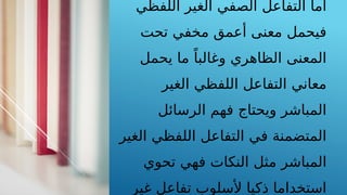 ‫اللفظي‬ ‫الغير‬ ‫الصفي‬ ‫التفاعل‬ ‫أما‬
‫تحت‬ ‫مخفي‬ ‫أعمق‬ ‫معنى‬ ‫فيحمل‬
‫يحمل‬ ‫ما‬ ً‫وغالبا‬ ‫الظاهري‬ ‫المعنى‬
‫الغير‬ ‫اللفظي‬ ‫التفاعل‬ ‫معاني‬
‫الرسائل‬ ‫فهم‬ ‫ويحتاج‬ ‫المباشر‬
‫الغير‬ ‫اللفظي‬ ‫التفاعل‬ ‫في‬ ‫المتضمنة‬
‫تحوي‬ ‫فهي‬ ‫النكات‬ ‫مثل‬ ‫المباشر‬
‫غير‬ ‫تفاعل‬ ‫ألسلوب‬ ‫ذكيا‬ ‫استخداما‬
 