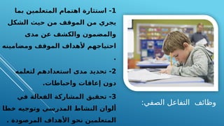 :‫الصفي‬ ‫التفاعل‬ ‫وظائف‬
1
‫بما‬ ‫المتعلمين‬ ‫اهتمام‬ ‫استثارة‬ -
‫الشكل‬ ‫حيث‬ ‫من‬ ‫الموقف‬ ‫من‬ ‫يجري‬
‫مدى‬ ‫عن‬ ‫والكشف‬ ‫والمضمون‬
‫ومضامينه‬ ‫الموقف‬ ‫ألهداف‬ ‫احتياجهم‬
.
2
‫لتعلمه‬ ‫استعدادهم‬ ‫مدى‬ ‫تحديد‬ -
.‫واحباطات‬ ‫إعاقات‬ ‫دون‬
3
‫في‬ ‫الفعالة‬ ‫المشاركة‬ ‫تحقيق‬ -
‫خطا‬ ‫وتوجيه‬ ‫المدرسي‬ ‫النشاط‬ ‫ألوان‬
. ‫المرصودة‬ ‫األهداف‬ ‫نحو‬ ‫المتعلمين‬
 