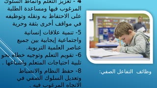 :‫الصفي‬ ‫التفاعل‬ ‫وظائف‬
4
‫السلوك‬ ‫وأنماط‬ ‫التعلم‬ ‫تعزيز‬ -
‫الطلبة‬ ‫ومساعدة‬ ‫فيها‬ ‫المرغوب‬
‫وتوظيفه‬ ‫ونقله‬ ‫به‬ ‫االحتفاظ‬ ‫على‬
‫وحرية‬ ‫بثقة‬ ‫أخرى‬ ‫مواقف‬ ‫في‬
5
‫إنسانية‬ ‫عالقات‬ ‫تنمية‬ -
‫جميع‬ ‫بين‬ ‫إيجابية‬ ‫واجتماعية‬
‫التربوية‬ ‫العلمية‬ ‫عناصر‬
.
6
‫نحو‬ ‫خطاه‬ ‫وتوجيه‬ ‫التعلم‬ ‫تقويم‬ -
‫واشباعها‬ ‫المتعلم‬ ‫احتياجات‬ ‫تلبية‬
.
8
‫واالنضباط‬ ‫النظام‬ ‫حفظ‬ -
‫في‬ ‫الصفي‬ ‫السلوك‬ ‫وتعديل‬
‫فيه‬ ‫المرغوب‬ ‫االتجاه‬
.
 