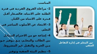 ‫التفاعل‬ ‫إدارة‬ ‫في‬ ‫المعلم‬ ‫دور‬
‫الصفي‬
.‫المناسب‬
2
‫قدرة‬ ‫في‬ ‫الفردية‬ ‫الفروق‬ ‫مراعاة‬ -
‫أقـل‬ ‫فالصـغار‬ ،‫االنتباه‬ ‫على‬ ‫الطلبة‬
.‫الكبار‬ ‫من‬ ‫االنتباه‬ ‫على‬ ‫قـدرة‬
3
‫في‬ ‫المباشر‬ ‫األسلوب‬ ‫عن‬ ‫االبتعاد‬ -
.‫التعلم‬
4
‫المتبادل‬ ‫االحترام‬ ‫من‬ ‫جو‬ ‫إشاعة‬ -
‫جـو‬ ‫تـوفير‬ ‫مـع‬ ،‫والمعلـم‬ ‫الطالب‬ ‫بين‬
.‫المشروط‬ ‫غير‬ ‫والتقبل‬ ‫الحرية‬ ‫مـن‬
5
‫وتوفير‬ ‫الصفية‬ ‫البيئة‬ ‫تنظيم‬ -
 