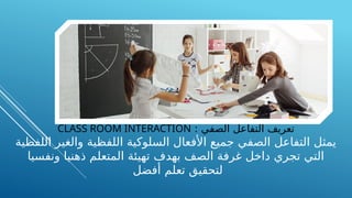 : ‫الصفي‬ ‫التفاعل‬ ‫تعريف‬
CLASS ROOM INTERACTION
‫اللفظية‬ ‫والغير‬ ‫اللفظية‬ ‫السلوكية‬ ‫األفعال‬ ‫جميع‬ ‫الصفي‬ ‫التفاعل‬ ‫يمثل‬
‫ونفسيا‬ ‫ذهنيا‬ ‫المتعلم‬ ‫تهيئة‬ ‫بهدف‬ ‫الصف‬ ‫غرفة‬ ‫داخل‬ ‫تجري‬ ‫التي‬
‫أفضل‬ ‫تعلم‬ ‫لتحقيق‬
 