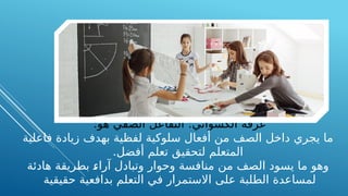 :‫هو‬ ‫الصفي‬ ‫التفاعل‬ :‫الكسواني‬ ‫عرفه‬
‫فاعلية‬ ‫زيادة‬ ‫بهدف‬ ‫لفظية‬ ‫سلوكية‬ ‫أفعال‬ ‫من‬ ‫الصف‬ ‫داخل‬ ‫يجري‬ ‫ما‬
.‫أفضل‬ ‫تعلم‬ ‫لتحقيق‬ ‫المتعلم‬
‫هادئة‬ ‫بطريقة‬ A
‫ء‬‫آرا‬ ‫وتبادل‬ ‫وحوار‬ ‫منافسة‬ ‫من‬ ‫الصف‬ ‫يسود‬ ‫ما‬ ‫وهو‬
‫حقيقية‬ ‫بدافعية‬ ‫التعلم‬ ‫في‬ ‫االستمرار‬ ‫على‬ ‫الطلبة‬ ‫لمساعدة‬
 