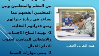:‫الصفي‬ ‫التفاعل‬ ‫أهمية‬
1
‫األفكار‬ ‫وتبادل‬ ‫تواصل‬ -
‫وبين‬ ‫والمتعلمين‬ ‫المعلم‬ ‫بين‬
‫مما‬ ‫أنفسهم‬ ‫المتعلمين‬
‫خبراتهم‬ ‫زيادة‬ ‫في‬ ‫يساعد‬
‫العقلية‬ ‫قدراتهم‬ ‫ونمو‬
.
2
‫االجتماعي‬ ‫المناخ‬ ‫تهيئة‬ -
‫لحدوث‬ ‫المناسب‬ ‫واالنفعالي‬
.‫الفعال‬ ‫التعلم‬
3
‫الضبط‬ ‫مهارات‬ ‫ينمي‬ -
 