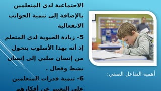 :‫الصفي‬ ‫التفاعل‬ ‫أهمية‬
‫المتعلمين‬ ‫لدى‬ ‫االجتماعية‬
‫الجوانب‬ ‫تنمية‬ ‫إلى‬ ‫باإلضافة‬
‫االنفعالية‬
5
‫المتعلم‬ ‫لدى‬ ‫الحيوية‬ ‫زيادة‬ -
‫يتحول‬ ‫األسلوب‬ ‫بهذا‬ ‫أنه‬ ‫إذ‬
‫إنسان‬ ‫إلى‬ ‫سلبي‬ ‫إنسان‬ ‫من‬
. ‫وفعال‬ ‫نشط‬
6
‫المتعلمين‬ ‫قدرات‬ ‫تنمية‬ -
‫أفكارهم‬ ‫عن‬ ‫التعبير‬ ‫على‬
 