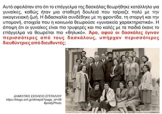 Αυτό οφειλόταν στο ότι το επάγγελμα της δασκάλας θεωρήθηκε κατάλληλο για
γυναίκες, καθώς ήταν μια σταθερή δουλειά που ταίριαζε πολύ με την
οικογενειακή ζωή. Η διδασκαλία συνδέθηκε με τη φροντίδα, τη στοργή και την
υπομονή, στοιχεία που η κοινωνία θεωρούσε «γυναικεία χαρακτηριστικά». Η
άποψη ότι οι γυναίκες είναι πιο τρυφερές και πιο καλές με τα παιδιά έκανε το
επάγγελμα να θεωρείται πιο «θηλυκό». Άρα, αφού οι δασκάλες έγιναν
περισσότερες από τους δασκάλους, υπήρχαν περισσότερες
διευθύντριες από διευθυντές;
ΔΗΜΟΤΙΚΟ ΣΧΟΛΕΙΟ ΕΠΙΤΑΛΙΟΥ
https://blogs.sch.gr/dimepit/?page_id=48
#prettyPhoto
 