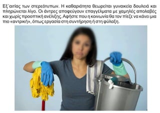 Εξ΄αιτίας των στερεότυπων. Η καθαριότητα θεωρείται γυναικεία δουλειά και
πληρώνεται λίγο. Οι άντρες αποφεύγουν επαγγέλματα με χαμηλές απολαβές
και χωρίς προοπτική ανέλιξης.Αφήστε που η κοινωνία θα τον πίεζε να κάνει μια
πιο «αντρική», όπως εργασία στη συντήρηση ή στη φύλαξη.
 