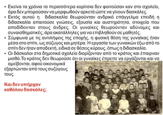 Ÿ Εκείνα τα χρόνια τα περισσότερα κορίτσια δεν φοιτούσαν καν στο σχολείο,
άρα δεν μπορούσαν να μορφωθούν αρκετά ώστε να γίνουν δασκάλες.
Ÿ Εκτός αυτού η διδασκαλία θεωρούνταν ανδρικό επάγγελμα επειδή η
διδασκαλία απαιτούσε γνώσεις, εξουσία και αυστηρότητα, στοιχεία που
αποδίδονταν στους άνδρες. Οι γυναίκες θεωρούνταν αδύναμες και
συναισθηματικές, άρα ακατάλληλες για να επιβληθούν σε μαθητές.
Ÿ Σύμφωνα με τις αντιλήψεις της εποχής, η φυσική θέση της γυναίκας ήταν
μέσα στο σπίτι, ως σύζυγος και μητέρα. Η εργασία των γυναικών έξω από το
σπίτι δεν ήταν αποδεκτή, ειδικά σε θέσεις κύρους, όπως η διδασκαλία.
Ÿ Οι δάσκαλοι στα δημοτικά σχολεία διορίζονταν από το κράτος και έπαιρναν
μισθό.Το κράτος δεν θεωρούσε ότι οι γυναίκες έπρεπε να εργάζονται και να
αμείβονται, αφού οικονομικά
εξαρτώνταν από τους συζύγους
τους.
Και δεν υπήρχαν
καθόλου δασκάλες;
 