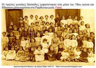 Οι πρώτες γυναίκες δασκάλες εμφανίστηκαν στα μέσα του 19ου αιώνα και
δίδασκαν μόνο κορίτσια στα Παρθεναγωγεία. Γιατί;
Δημοτικό Σχολείο Θηλέων της Χώρας Νάξου 1912-13 https://orinosaxotis.blogspot.com/
 