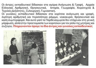Οι άντρες εκπαιδευτικοί δίδασκαν στα αγόρια Ανάγνωση & Γραφή, Αρχαία
Ελληνικά, Αριθμητική, Θρησκευτικά, Ιστορία, Γεωγραφία, Χειροτεχνία &
ΤεχνικέςΔεξιότητες, Ξυλουργική, Γυμναστική.
Οι γυναίκες εκπαιδευτικοί δίδασκαν στα κορίτσια ανάγνωση και γραφή,
λιγότερη αριθμητική και περισσότερο ράψιμο, νοικοκυριό, θρησκευτικά και
καλή συμπεριφορά. Και αυτό γιατί τα Παρθεναγωγεία δεν στόχευαν στη γενική
μόρφωση, αλλά στην προετοιμασία των κοριτσιών για τον ρόλο της μητέρας και
συζύγου. Πληρώνονταν άραγε το ίδιο άντρες και γυναίκες εκπαιδευτικοί;
 