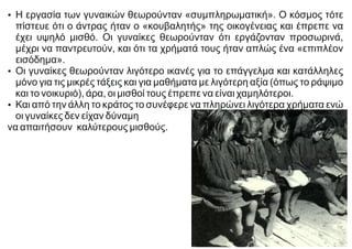 Ÿ Η εργασία των γυναικών θεωρούνταν «συμπληρωματική». Ο κόσμος τότε
πίστευε ότι ο άντρας ήταν ο «κουβαλητής» της οικογένειας και έπρεπε να
έχει υψηλό μισθό. Οι γυναίκες θεωρούνταν ότι εργάζονταν προσωρινά,
μέχρι να παντρευτούν, και ότι τα χρήματά τους ήταν απλώς ένα «επιπλέον
εισόδημα».
Ÿ Οι γυναίκες θεωρούνταν λιγότερο ικανές για το επάγγελμα και κατάλληλες
μόνο για τις μικρές τάξεις και για μαθήματα με λιγότερη αξία (όπως το ράψιμο
και το νοικυριό), άρα, οι μισθοί τους έπρεπε να είναι χαμηλότεροι.
Ÿ Και από την άλλη το κράτος το συνέφερε να πληρώνει λιγότερα χρήματα ενώ
οι γυναίκες δεν είχαν δύναμη
να απαιτήσουν καλύτερους μισθούς.
 