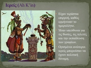 • Είχαν τεράστια
επιρροή, καθώς
ερμήνευαν το
ημερολόγιο.
• Ήταν υπεύθυνοι για
τις θυσίες, τις τελετές
και την εκπαίδευση
των γραφέων.
• Ορισμένοι ανώτεροι
ιερείς μπορούσαν να
έχουν πολιτική
δύναμη.
Ιερείς (Ah K in
ʼ )
 