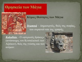 Κύριες Θεότητες των Μάγια
Itzamná – Δημιουργός, θεός της σοφίας,
του ουρανού και της γραφής.
Θρησκεία των Μάγια
Kukulkán – Ο «φτερωτός δράκος»
(αντίστοιχος του Κετσαλκόατλ των
Αζτέκων), θεός της γνώσης και των
ανέμων.
 