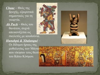 Chaac – Θεός της
βροχής, εξαιρετικά
σημαντικός για τη
γεωργία.
Ah Puch – Θεός του
θανάτου, συχνά
απεικονίζεται ως
σκελετός με κουδούνια.
Hunahpú & Xbalanqué –
Οι δίδυμοι ήρωες της
μυθολογίας των Μάγια,
που νίκησαν τους θεούς
του Κάτω Κόσμου.
 