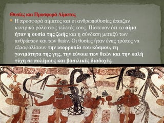  Η προσφορά αίματος και οι ανθρωποθυσίες έπαιζαν
κεντρικό ρόλο στις τελετές τους. Πίστευαν ότι το αίμα
ήταν η ουσία της ζωής και η σύνδεση μεταξύ των
ανθρώπων και των θεών. Οι θυσίες ήταν ένας τρόπος να
εξασφαλίσουν την ισορροπία του κόσμου, τη
γονιμότητα της γης, την εύνοια των θεών και την καλή
τύχη σε πολέμους και βασιλικές διαδοχές.
Θυσίες και ΠροσφοράΑίματος
 