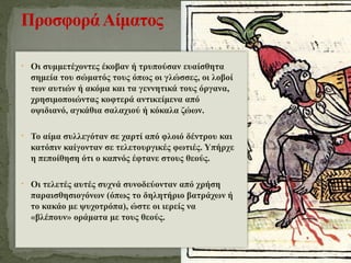 • Οι συμμετέχοντες έκοβαν ή τρυπούσαν ευαίσθητα
σημεία του σώματός τους όπως οι γλώσσες, οι λοβοί
των αυτιών ή ακόμα και τα γεννητικά τους όργανα,
χρησιμοποιώντας κοφτερά αντικείμενα από
οψιδιανό, αγκάθια σαλαχιού ή κόκαλα ζώων.
• Το αίμα συλλεγόταν σε χαρτί από φλοιό δέντρου και
κατόπιν καίγονταν σε τελετουργικές φωτιές. Υπήρχε
η πεποίθηση ότι ο καπνός έφτανε στους θεούς.
• Οι τελετές αυτές συχνά συνοδεύονταν από χρήση
παραισθησιογόνων (όπως το δηλητήριο βατράχων ή
το κακάο με ψυχοτρόπα), ώστε οι ιερείς να
«βλέπουν» οράματα με τους θεούς.
ΠροσφοράΑίματος
 