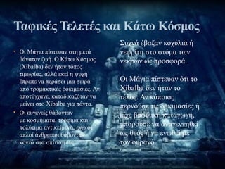• Οι Μάγια πίστευαν στη μετά
θάνατον ζωή. Ο Κάτω Κόσμος
(Xibalba) δεν ήταν τόπος
τιμωρίας, αλλά εκεί η ψυχή
έπρεπε να περάσει μια σειρά
από τρομακτικές δοκιμασίες. Αν
αποτύγχανε, καταδικαζόταν να
μείνει στο Xibalba για πάντα.
• Οι ευγενείς θάβονταν
με κοσμήματα, τρόφιμα και
πολύτιμα αντικείμενα, ενώ οι
απλοί άνθρωποι θάβονταν
κοντά στα σπίτια τους.
Ταφικές Τελετές και Κάτω Κόσμος
Συχνά έβαζαν κοχύλια ή
νεφρίτη στο στόμα των
νεκρών ως προσφορά.
Οι Μάγια πίστευαν ότι το
Xibalba δεν ήταν το
τέλος. Αν κάποιος
περνούσε τις δοκιμασίες ή
είχε βασιλική καταγωγή,
μπορούσε να αναγεννηθεί
ως θεός ή να ενωθεί με
τον ουρανό.
 