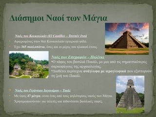 Ναός του Κουκουλκάν (El Castillo) – Τσιτσέν Ιτσά
• Αφιερωμένος στον θεό Κουκουλκάν (φτερωτό φίδι).
• Έχει 365 σκαλοπάτια, όσες και οι μέρες του ηλιακού έτους.
 Ναός του Γιγάντιου Ιαγουάρου – Τικάλ
• Με ύψος 47 μέτρα, είναι ένας από τους ψηλότερους ναούς των Μάγια.
• Χρησιμοποιούνταν για τελετές και πιθανότατα βασιλικές ταφές.
Διάσημοι Ναοί των Μάγια
Ναός των Επιγραφών – Παλένκε
•Ο τάφος του βασιλιά Πακάλ, με μια από τις σημαντικότερες
σαρκοφάγους της αρχαιολογίας.
•Διαθέτει περίτεχνα ανάγλυφα με ιερογλυφικά που εξιστορούν
τη ζωή του Πακάλ.
 