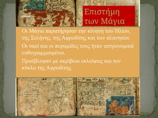 • Οι Μάγια παρατήρησαν την κίνηση του Ήλιου,
της Σελήνης, της Αφροδίτης και των πλανητών.
• Οι ναοί και οι πυραμίδες τους ήταν αστρονομικά
ευθυγραμμισμένοι.
• Προέβλεψαν με ακρίβεια εκλείψεις και τον
κύκλο της Αφροδίτης.
Αστρονομία
Επιστήμη
των Μάγια
 