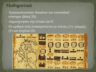 • Χρησιμοποιούσαν δεκαδικό και εικοσαδικό
σύστημα (βάση 20).
• Δημιούργησαν την έννοια του 0
• Οι αριθμοί τους αναπαρίσταντο με τελείες (1), γραμμές
(5) και κοχύλια (0).
Μαθηματικά
 