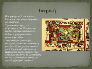  Η ιατρική μεταξύ των αρχαίων
Μάγια ήταν ένα μείγμα θρησκείας
και επιστήμης.
 Την ασκούσαν ιερείς που
κληρονόμησαν τη θέση τους και
έλαβαν εκτεταμένη εκπαίδευση.
 Οι Μάγια χρησιμοποιούσαν
ράμματα και γύψο.
 Ήταν επιδέξιοι οδοντίατροι,
έφτιαχναν προσθετικά από νεφρίτη
και τιρκουάζ και χρησιμοποιούσαν
σφραγίσματα από σιδηροπυρίτη.
Κατέγραψαν πρώτοι τρεις κλινικές
ασθένειες, την πίντα, τη λεϊσμανίαση
και τον κίτρινο πυρετό, καθώς και
αρκετά ψυχιατρικά σύνδρομα.
Ιατρική
 