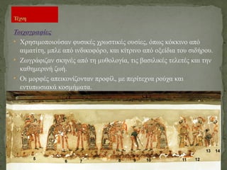 Τοιχογραφίες
• Χρησιμοποιούσαν φυσικές χρωστικές ουσίες, όπως κόκκινο από
αιματίτη, μπλε από ινδικοφόρο, και κίτρινο από οξείδια του σιδήρου.
• Ζωγράφιζαν σκηνές από τη μυθολογία, τις βασιλικές τελετές και την
καθημερινή ζωή.
• Οι μορφές απεικονίζονταν προφίλ, με περίτεχνα ρούχα και
εντυπωσιακά κοσμήματα.
Τέχνη
 